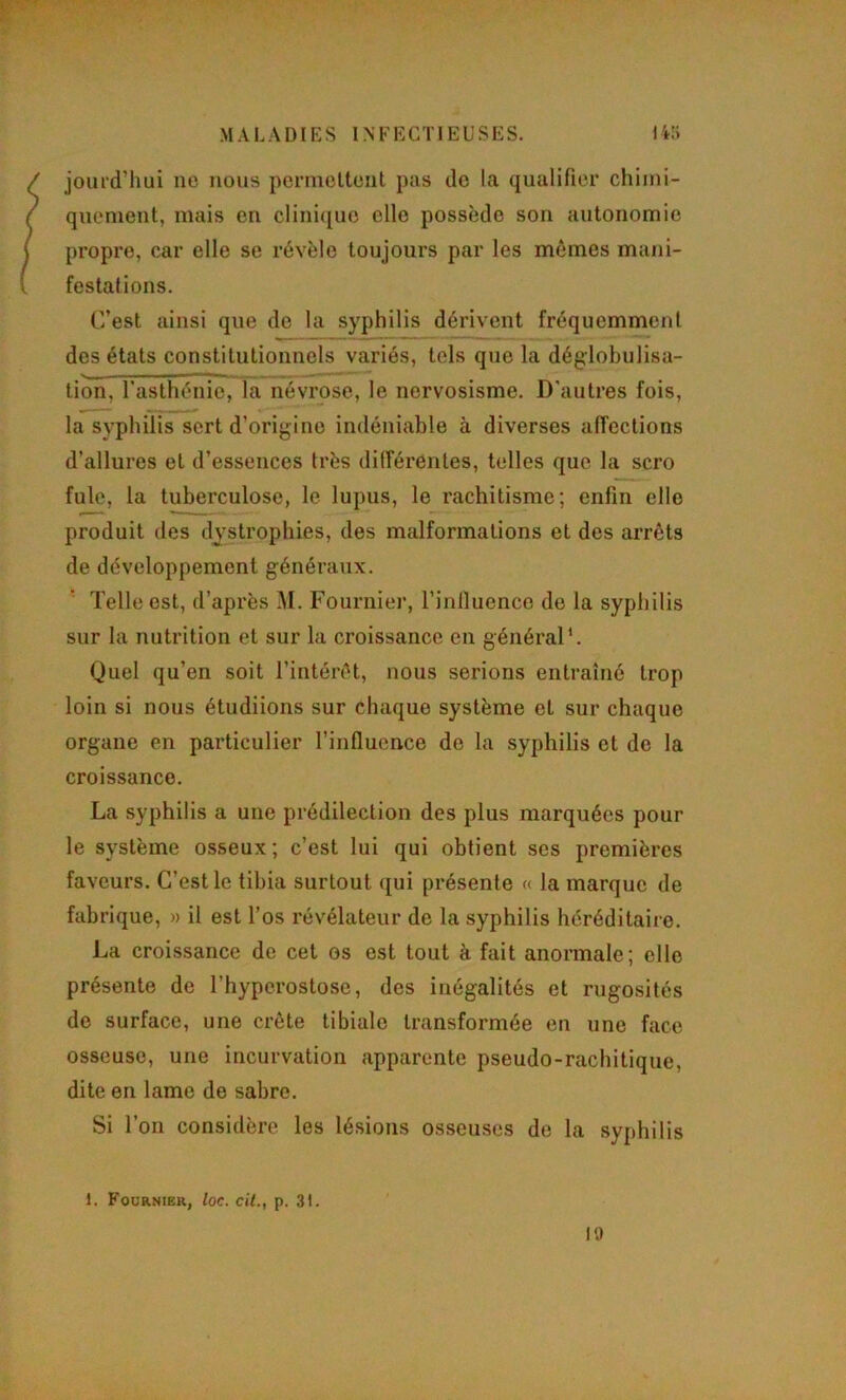 jouid’hui ne nous permcltent pas de la qualifier chimi- quement, mais en clinique elle possède son autonomie propre, car elle se révèle toujours par les mômes mani- festations. C’est ainsi que de la syphilis dérivent fréquemment des états constitutionnels variés, tels que la déglobulisa- tion, l’asthénie, la névrose, le nervosisme. D’autres fois, la syphilis sert d’origine indéniable à diverses affections d’allures et d’essences très différentes, telles que la scro fuie, la tuberculose, le lupus, le rachitisme; enfin elle produit des dystrophies, des malformations et des arrêts de développement généraux. '■ Telle est, d’après M. Fournier, l’influence de la syphilis sur la nutrition et sur la croissance en général*. Quel qu’en soit l’intérêt, nous serions entraîné trop loin si nous étudiions sur chaque système et sur chaque organe en particulier l’influence de la syphilis et de la croissance. La syphilis a une prédilection des plus marquées pour le système osseux; c’est lui qui obtient ses premières faveurs. C’est le tibia surtout qui pi*ésente « la marque de fabrique, » il est l’os révélateur de la syphilis héréditaire. La croissance de cet os est tout à fait anormale; elle présente de l’hyperostose, des inégalités et rugosités de surface, une crête tibiale transformée en une face osseuse, une incurvation apparente pseudo-rachitique, dite en lame de sabre. Si l’on considère les lésions osseuses de la syphilis 1. Fournier, loc. cil., p. 31. ' l'J