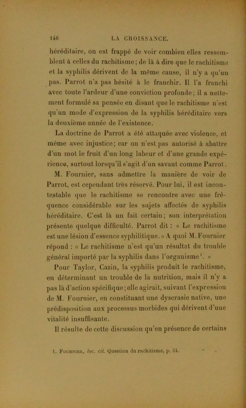 liérédüaire, on est frappé do voir combien elles ressem- blent à celles du rachitisme; de là à dire que le rachitisme et la syphilis dérivent de la même cause, il n’y a qu’un pas. Parrot n’a pas hésité à le franchir. Il l’a franchi avec toute l’ardeur d’une conviction profonde; il a nette- ment formulé sa pensée en disant que le rachitisme n’est qu’un mode d’expression de la syphilis héréditaire vers la deuxième année de l’existence. La doctrine de Parrot a été attaquée avec violence, et même avec injustice; car on n’est pas autorisé à abattre d’un mot le fruit d’un long labeur et d’une grande expé- rience, surtout lorsqu’il s’agit d’un savant comme Parrot. M. Fournier, sans admettre la manière de voir de Parrot, est cependant très réservé. Pour lui, il est incon- testable ({lie le rachitisme se rencontre avec une fré- quence considérable sur les sujets affectés de syphilis héréditaire. C’est là un fait certain; son interprétation présente quelque difficulté. Parrot dit ; « Le rachitisme est une lésion d’essence syphilitique. » quoi M. Fournier répond : « Le rachitisme n’est qu’un résultat du trouble général importé par la syphilis dans l’organisme*. » Pour Taylor, Cazin, la syphilis produit le rachitisme, en déterminant un trouble de la nutrition, mais il n’y a pas là d’action spécifique ; elle agirait, suivant l’expression de M. Fournier, en constituant une dyscrasie native, une prédisposition aux processus morbides qui dérivent d’une vitalité insuffisante. 11 résulte de cette discussion qu’en présence do certains 1. Fournier, loc. cit. Question du rachitisme, p. 51.