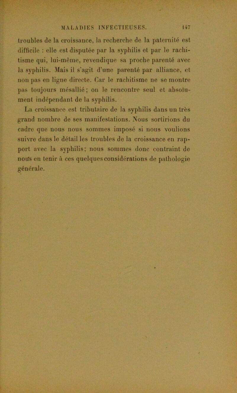 troubles de la croissance, la recherche de la paternité est difficile : elle est disputée par la syphilis et par le rachi- tisme qui, lui-même, revendique sa proche parenté avec la syphilis. Mais il s’agit d’une parenté par alliance, et non pas en ligne directe. Car le rachitisme ne se montre pas toujours mésallié ; on le rencontre seul et absolu- ment indépendant de la syphilis. La croissance est tributaire de la syphilis dans un très grand nombre de ses manifestations. Nous sortirions du cadre que nous nous sommes imposé si nous voulions suivre dans le détail les troubles de la croissance en rap- port avec la syphilis; nous sommes donc contraint de noifs en tenir à ces quelques considérations de pathologie générale.
