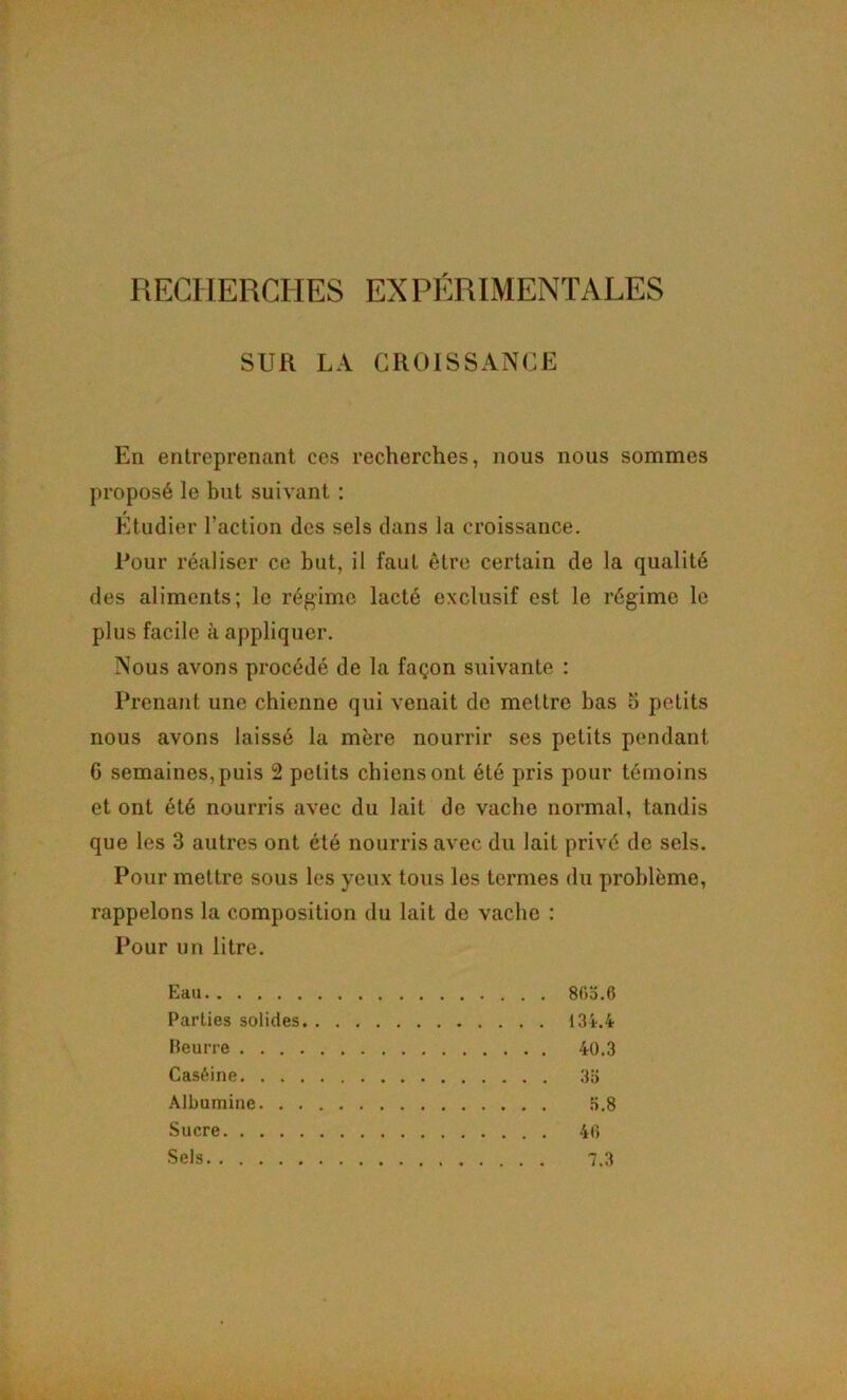 SUR LA CROISSANCE En entreprenant ces recherches, nous nous sommes proposé le but suivant : Etudier l’action des sels dans la croissance. Pour réaliser ce but, il faut être certain de la qualité des aliments; le régime lacté exclusif est le régime le plus facile à appliquer. Nous avons procédé de la façon suivante ; Prenant une chienne qui venait de mettre bas 5 petits nous avons laissé la mère nourrir ses petits pendant 6 semaines,puis 2 petits ebiensont été pris pour témoins et ont été nourris avec du lait de vache normal, tandis que les 3 autres ont été nourris avec du lait privé de sels. Pour mettre sous les yeux tous les termes du problème, rappelons la composition du lait de vache : Pour un litre. Eau 8f)o.6 Parties solides 134-.4 Heurre 40.3 Caséine 3b Albumine .b.8 Sucre 40 Sels 7.3