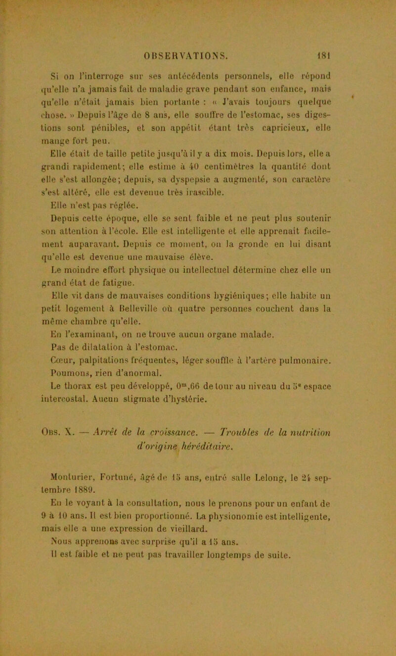 Si on l’interroge sur scs antécédents personnels, elle répond i(u’elle n’a jamais fait de maladie grave pendant son enfance, mais qu’elle n’était jamais bien portante : « J’avais toujours quelque l'hosc. » Depuis l’àge do 8 ans, elle soull're de l’estomac, ses diges- tions sont pénibles, et son appétit étant très capricieux, elle mange fort peu. Elle était de taille petite jusqu’à il y a dix mois. Depuis lors, elle a grandi rapidement; elle estime à iO centimètres la quanlilé dont elle s’est allongée; depuis, sa dyspepsie a augmenté, son caractère s’est altéré, elle est devenue très irascible. Elle n’est pas réglée. Depuis cette époque, elle se sent faible et ne peut plus soutenir son attention à l’école. Elle est intelligente et elle apprenait facile- ment auparavaid. Depuis ce moment, on la gronde en lui disant qu’elle est devenue une mauvaise élève. Le moindre effort physique ou intellectuel détermine chez elle un grand état de fatigue. Elle vil dans de mauvaises conditions hygiéniques; elle habite un petit logement à Belleville où quatre personnes couchent dans la même chambre qu’elle. En l’examinant, on ne trouve aucun organe malade. Pas de dilatation à l’estomac. Cœur, palpitations fréquentes, léger souffle à l’artère pulmonaire. Poumons, rien d’anormal. Le thorax est peu développé, 0“,06 détour au niveau du a* espace intercostal. Aucun stigmate d’hystérie. Obs. X. — Arrêt de la croissance. — Troubles de la nutrition d'ori(j ine hérédilaii’c. .Monturier, Fortuné, Agé de 15 ans, entré salle I.elong, le ii sep- tembre 188'J. En le voyant à la consultation, nous le prenons pour un enfant de 9 à 10 ans. Il est bien proportionné. I.A physionomie est intelligente, mais elle a une expression de vieillard. Nous apprenons avec surprise qu’il a 15 ans. Il est faible et ne peut pas travailler longtemps de suite.