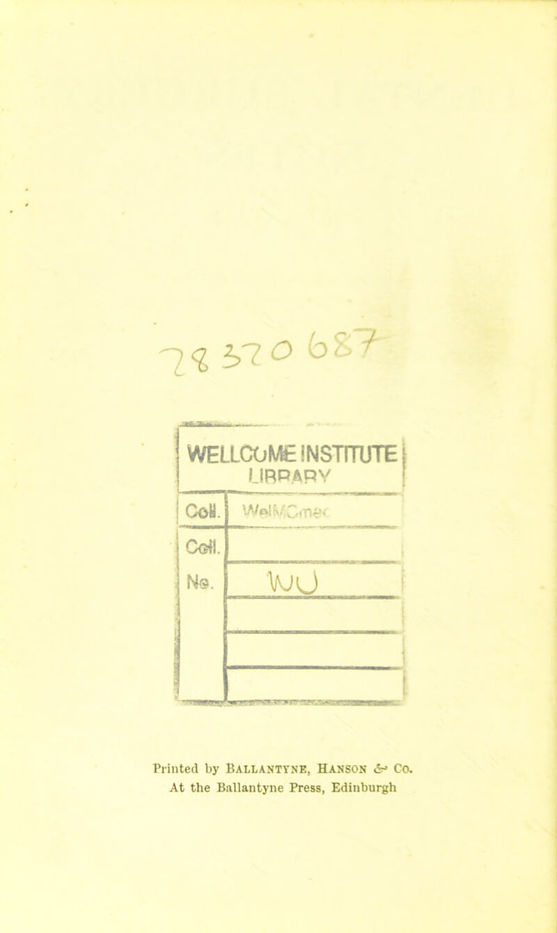 -[1 bTi° ^ WELLCOME INSTITUTE j LIBRARY CoH. Cdl. UjU i Printed by Ballanttne, Hanson &* Co. At the Ballantyne Press, Edinburgh