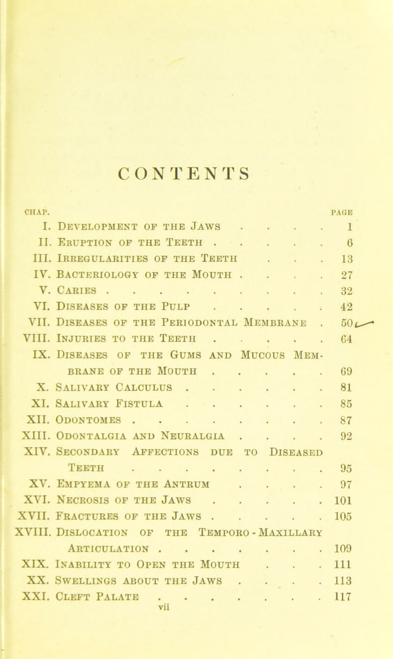 CONTENTS CHAP. PAGE I. Development op the Jaws l II. Eruption of the Teeth 6 III. Irregularities op the Teeth ... 13 IV. Bacteriology op the Mouth .... 27 V. Caries 32 VI. Diseases of the Pulp ..... 42 VII. Diseases of the Periodontal Membrane . 50- VIII. Injuries to the Teeth 64 IX. Diseases of the Gums and Mucous Mem- brane of the Mouth 69 X. Salivary Calculus 81 XI. Salivary Fistula 85 XII. Odontomes 87 XIII. Odontalgia and Neuralgia .... 92 XIV. Secondary Affections due to Diseased Teeth 95 XV. Empyema of the Antrum .... 97 XVI. Necrosis of the Jaws 101 XVII. Fractures of the Jaws 105 XVIII. Dislocation of the Temporo - Maxillary Articulation 109 XIX. Inability to Open the Mouth . . . Ill XX. Swellings about the Jaws .... 113 XXI. Cleft Palate 117