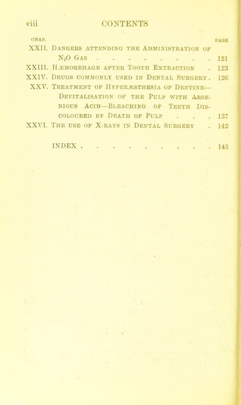 OHAl*. PAGK XXII. Dangers attending the Administration of N20 Gas 121 XXIII. Haemorrhage after Tooth Extraction . 123 XXIV. Drugs commonly used in Dental Surgery. 126 XXV. Treatment of Hyperesthesia of Dentine— Devitalisation of the Pulp with Arse- nious Acid—Bleaching of Teeth Dis- coloured by Death of Pulp . . . 137 XXVI. The use of X-rays in Dental Surgery . 142 INDEX . 145