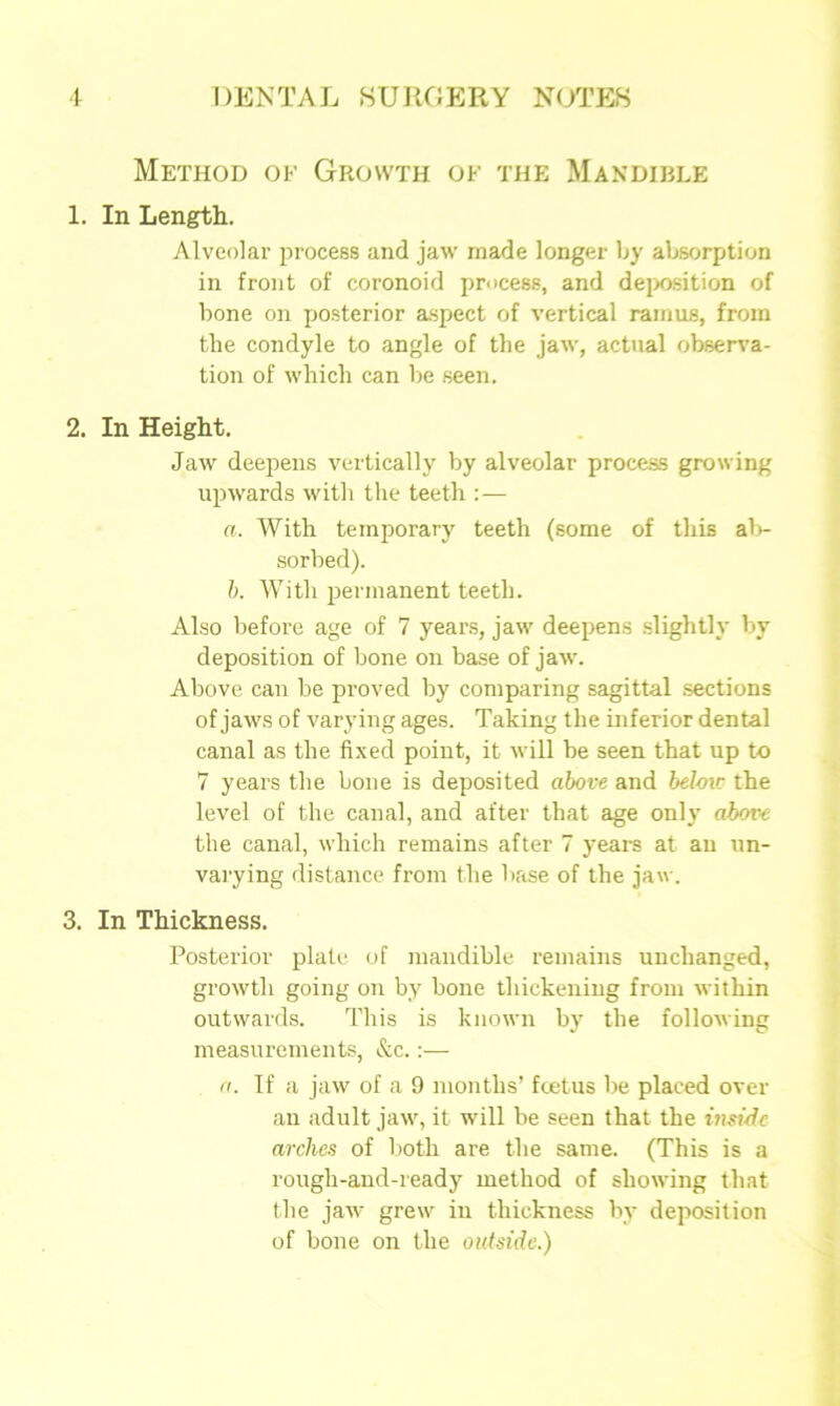 Method of Growth of the Mandible 1. In Length. Alveolar process and jaw made longer by absorption in front of coronoid process, and deposition of bone on posterior aspect of vertical ramus, from the condyle to angle of the jaw, actual observa- tion of which can be seen. 2. In Height. Jaw deepens vertically by alveolar process growing upwards with the teeth :— a. With temporary teeth (some of this ab- sorbed). b. With permanent teeth. Also before age of 7 years, jaw deepens slightly by deposition of bone on base of jaw. Above can be proved by comparing sagittal sections of jaws of varying ages. Taking the inferior dental canal as the fixed point, it will be seen that up to 7 years the bone is deposited above and below the level of the canal, and after that age only above the canal, which remains after 7 years at an un- varying distance from the base of the jaw. 3. In Thickness. Posterior plate of mandible remains unchanged, growth going on by bone thickening from within outwards. This is known by the following measurements, &c.:— a. If a jaw of a 9 months’ fcetus be placed over an adult jaw, it will be seen that the inside arches of both are the same. (This is a rough-and-ready method of showing that the jaw grew in thickness by deposition of bone on the outside.)