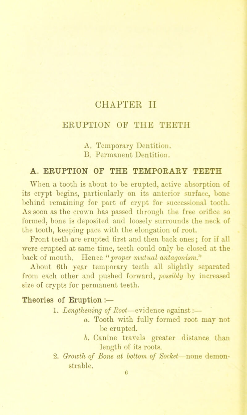 CHAPTER II ERUPTION OF THE TEETH A. Temporary Dentition. B. Permanent Dentition. A. ERUPTION OF THE TEMPORARY TEETH When a tootli is about to be erupted, active absorption of its crypt begins, particularly on its anterior surface, bone behind remaining for part of crypt for successional tooth. As soon as the crown has passed through the free orifice so formed, bone is deposited and loosely surrounds the neck of the tooth, keeping pace with the elongation of root. Front teetli ate erupted first and then back ones; for if all were erupted at same time, teetli could only be closed at the back of mouth. Hence “proper mutual antagonism.” About 6th year temporary teeth all slightly separated from each other and pushed forward, possibly by increased size of crypts for permanent teeth. Theories of Eruption :— 1. Lengthening of Root—evidence against :— a. Tooth with fully formed root may not be erupted. h. Canine travels greater distance than length of its roots. 2. Growth of Bone at bottom of Socket—none demon- strable. G