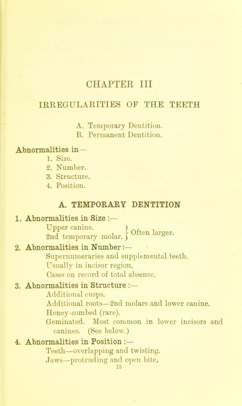 CHAPTER III IRREGULARITIES OF THE TEETH Abnormalities in— 1. Size. 2. Number. 3. Structure. 4. Position. A. TEMPORARY DENTITION 1. Abnormalities in Size :— 2. Abnormalities in Number:— Supernumeraries and supplemental teeth. Usually in incisor region. Cases on record of total absence. 3. Abnormalities in Structure :— Additional cusps. Additional roots—2nd molars and lower canine. Honey-combed (rare). Geminated. Most common in lower incisors and A. Temporary Dentition. B. Permanent Dentition. Upper canine. 2nd temporary molar. | Often larger. canines. (See below.) 4. Abnormalities in Position Teeth—overlapping and twisting. Jaws—protruding and open bite.