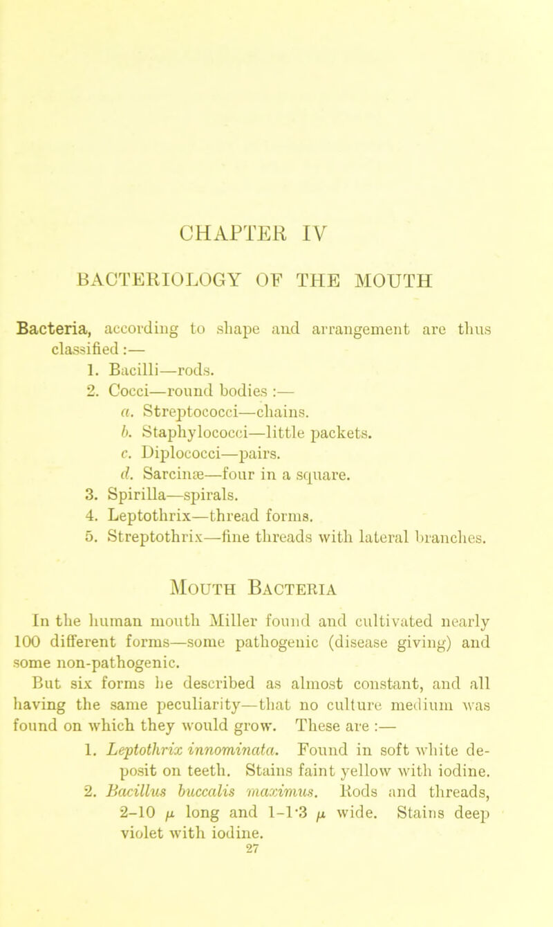 BACTERIOLOGY OF THE MOUTH Bacteria, according to shape and arrangement are thus classified:— 1. Bacilli—rods. 2. Cocci—round bodies :— a. Streptococci—chains. b. Staphylococci—little packets. c. Diplococci—pairs. d. Sarciiue—four in a scpiare. 3. Spirilla—spirals. 4. Leptothrix—thread forms. 5. Streptothrix—fine threads with lateral branches. Mouth Bacteria In the human mouth Miller found and cultivated nearly 100 different forms—some pathogenic (disease giving) and some non-pathogenic. But six forms he described as almost constant, and all having the same peculiarity—that no culture medium was found on which they would grow. These are :— 1. Leptothrix innominata. Found in soft white de- posit on teeth. Stains faint yellow with iodine. 2. Bacillus buccalis maximus. Rods and threads, 2-10 p long and 1-1*3 /x wide. Stains deep violet with iodine.