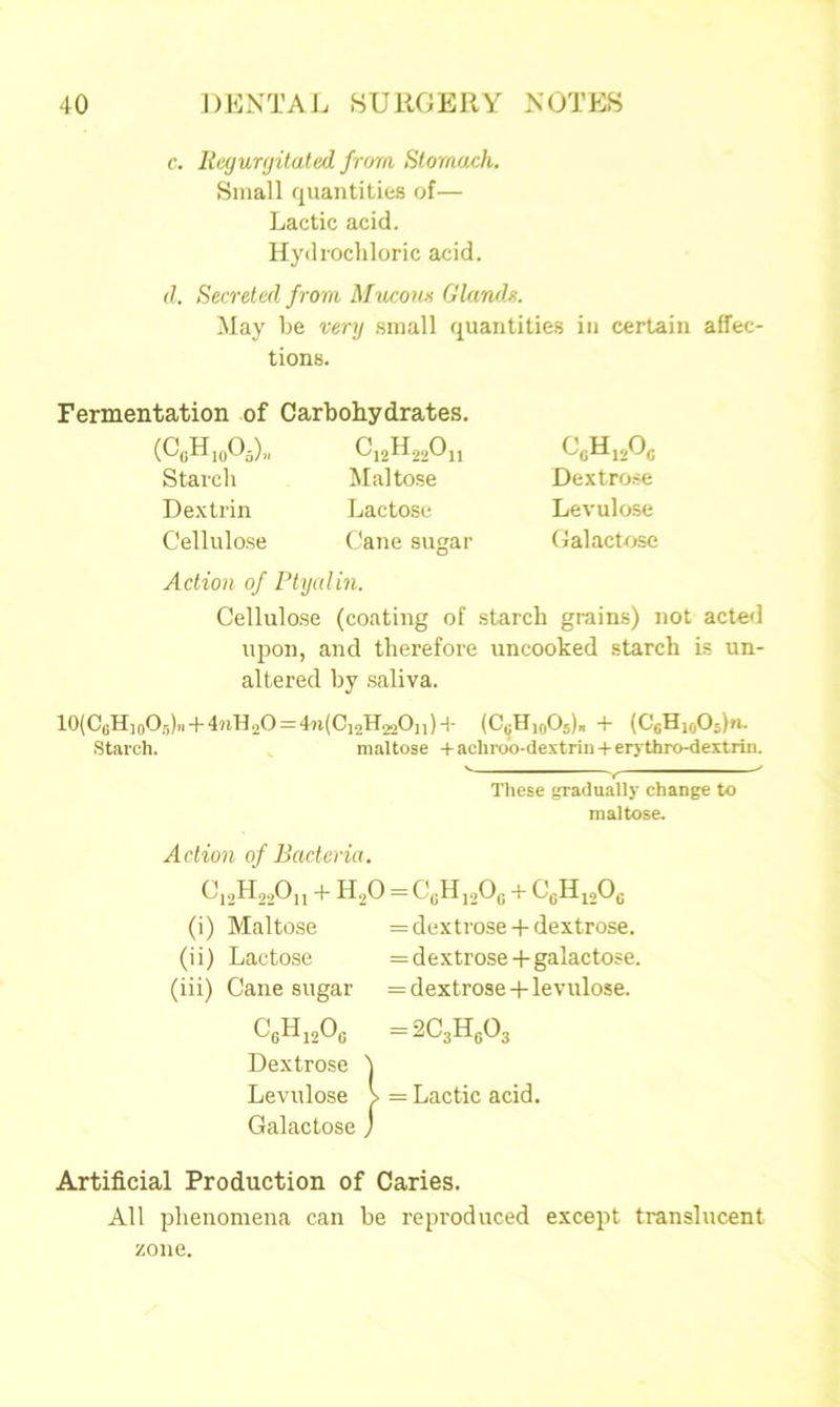 c. Regurgitated, from Stomach. Small quantities of— Lactic acid. Hydrochloric acid. d. Secreted from Mucous Glands. May be very small quantities in certain affec- tions. Fermentation of Carbohydrates. (C0Hl0O3)„ (J12H22O11 Starch Maltose Dextrin Lactose Cellulose Cane sugar 0ch120c Dextrose Levulose Galactose Action of Ptyalin. Cellulose (coating of starch grains) not acted upon, and therefore uncooked starch is un- altered by saliva. 10(CGH10Og)„ + 4nH2O=4n(Ci2H22O„)+ (CsHaoOs). + (C6H10O>. Starch. maltose + achroo-dextrin + erythro-dextrin. These gradually change to maltose. Action of Bacteria. C12H22On + H2O = C0H12Oc + CgH12Og (i) Maltose = dextrose + dextrose, (ii) Lactose = dextrose+galactose, (iii) Cane sugar = dextrose + levulose. CgH12Oc =2C3Hg03 Dextrose ) Levulose V = Lactic acid. Galactose j Artificial Production of Caries. All phenomena can be reproduced except translucent zone.