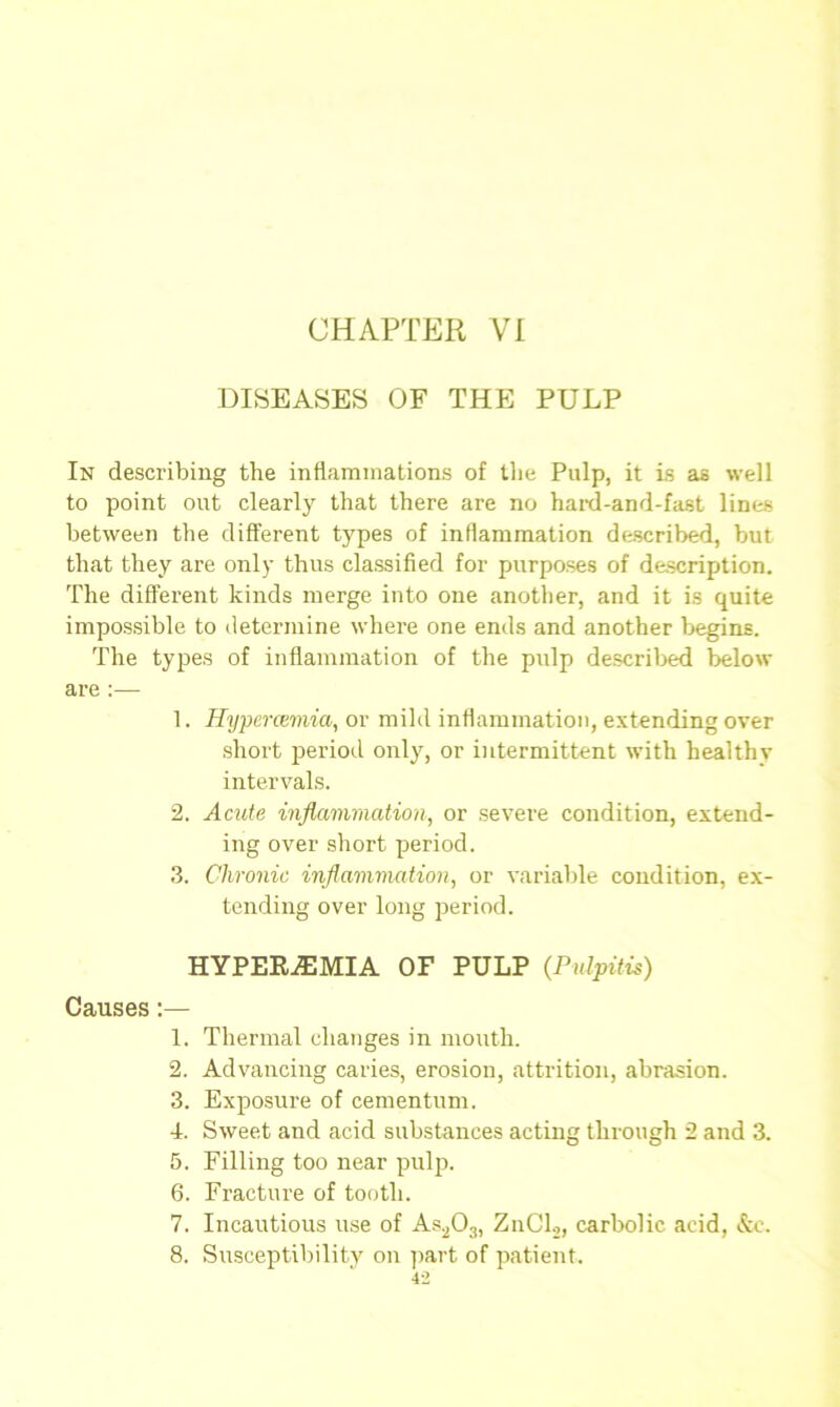 CHAPTER VI DISEASES OF THE PULP In describing the inflammations of the Pulp, it is as well to point out clearly that there are no hard-and-fast lines between the different types of inflammation described, but that they are only thus classified for purposes of description. The different kinds merge into one another, and it is quite impossible to determine where one ends and another begins. The types of inflammation of the pulp described below are :— 1. Hypcnemia, or mild inflammation, extending over short period only, or intermittent with healthy intervals. 2. Acute inflammation, or severe condition, extend- ing over short period. 3. Chronic inflammation, or variable condition, ex- tending over long period. HYPEREMIA OF PULP (Pulpitis) Causes:— 1. Thermal changes in mouth. 2. Advancing caries, erosion, attrition, abrasion. 3. Exposure of cementum. 4. Sweet and acid substances acting through 2 and 3. 5. Filling too near pulp. 6. Fracture of tooth. 7. Incautious use of As203, ZnCl2, carbolic acid, &c, 8. Susceptibility on part of patient.