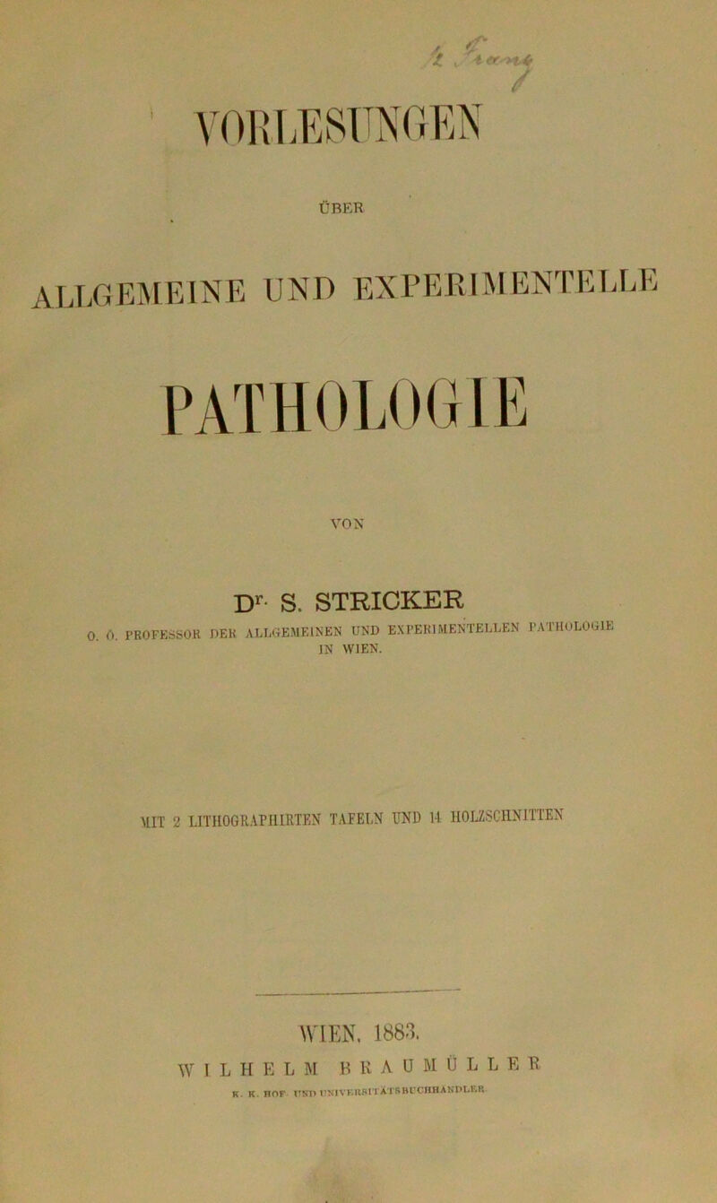 t VORLESUNGEN ÜBER VON Dr S. STRICKER 0 0. PROFESSOR DER ALLGEMEINEN UND EXPERIMENTELLEN PATHOLOGIE IN WIEN. MIT 2 LITHOGRAPHIRTEN TAFELN UND 14 HOLZSCHNITTEN WIEN, 1883. W l L H E L M BEAUMÜLLER k. k noF nur»univbiisitXtsbuchhandlf.r