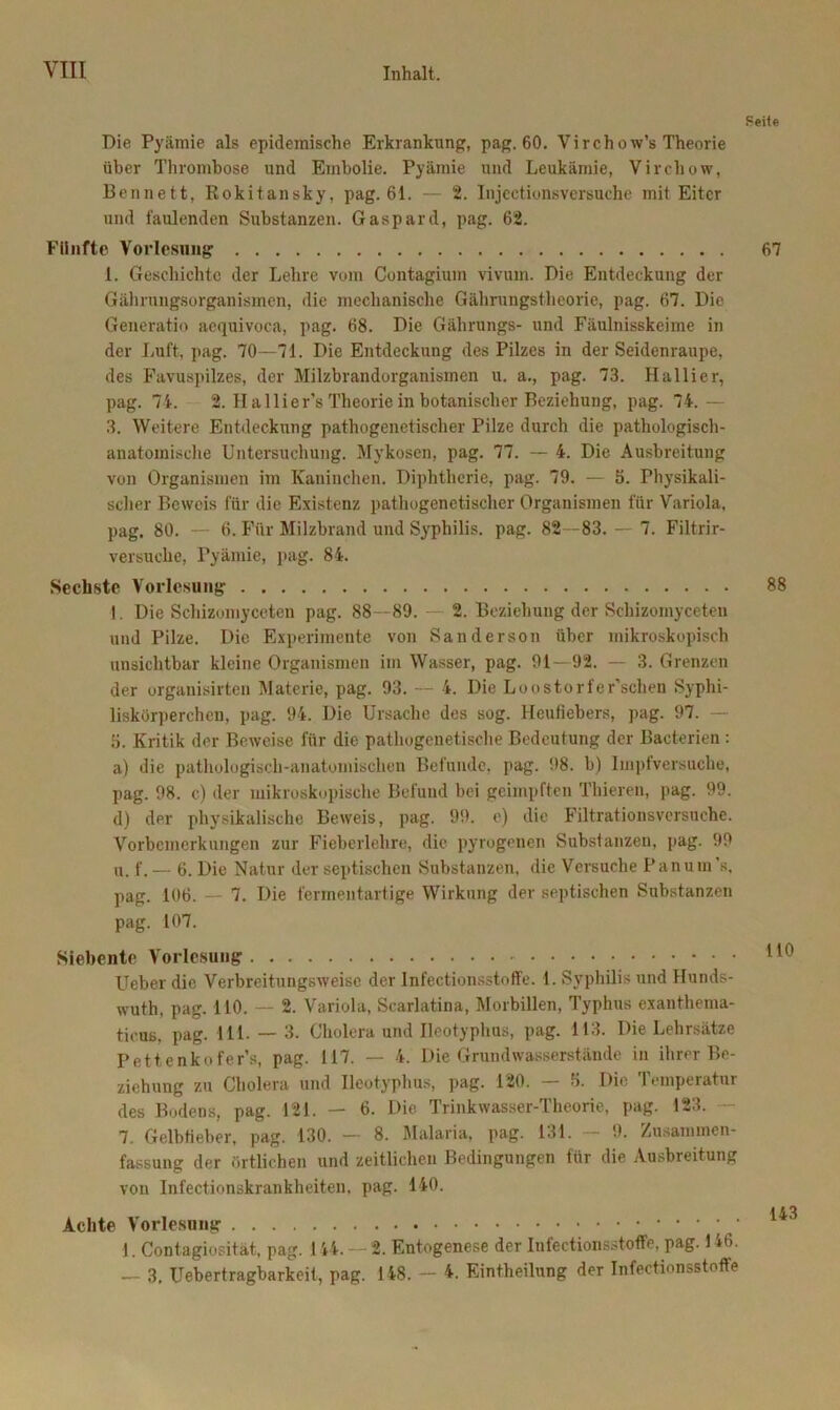 Die Pyämie als epidemische Erkrankung, pag. 60. Virchow’s Theorie über Thrombose und Embolie. Pyämie und Leukämie, Vireliow, Bennett, Rokitansky, pag. 61. — 2. Injcctionsversuche mit Eiter und faulenden Substanzen. Gaspard, pag. 62. Fünfte Vorlesung 1. Geschichte der Lehre vom Contagium vivum. Die Entdeckung der Gährungsurganismen, die mechanische Gährungstheorie, pag. 67. Die Generatio aequivoca, pag. 68. Die Gälirungs- und Fäulnisskeime in der Luft, pag. 70 —71. Die Entdeckung des Pilzes in der Seidenraupe, des Favuspilzes, der Milzbrandorganismen u. a., pag. 73. Hallier, pag. 74. 2. Ha llier’s Theorie in botanischer Beziehung, pag. 74.— 3. Weitere Entdeckung pathogenetischer Pilze durch die pathologisch- anatomische Untersuchung. Mykosen, pag. 77. — 4. Die Ausbreitung von Organismen im Kaninchen. Diphtherie, pag. 79. — 5. Physikali- scher Beweis für die Existenz pathogenetischer Organismen für Variola, pag. 80. — 6. Für Milzbrand und Syphilis, pag. 82—83. — 7. Filtrir- versuche, Pyämie, pag. 84. Sechste Vorlesung I. Die Schizomyceten pag. 88—89. 2. Beziehung der Schizoinyceten und Pilze. Die Experimente von Sanderson über mikroskopisch unsichtbar kleine Organismen im Wasser, pag. 91—92. — 3. Grenzen der organisirten Materie, pag. 93. — 4. Die Loostorfer’schen Syphi- liskörperchen, pag. 94. Die Ursache des sog. Heufiebers, pag. 97. 5. Kritik der Beweise für die pathogenetische Bedeutung der Bacterien: a) die pathologisch-anatomischen Befunde, pag. 98. b) Impfversuche, pag. 98. c) der mikroskopische Befund bei geimpften Thieren, pag. 99. d) der physikalische Beweis, pag. 99. e) die Filtrationsversuche. Vorbemerkungen zur Fieberlehre, die pyrogenen Substanzen, pag. 99 u. f. — 6. Die Natur der septischen Substanzen, die Versuche Panum ’s. pag. 106. — 7. Die fermentartige Wirkung der septischen Substanzen pag. 107. Siebente Vorlesung LTeber die Verbreitungsweise der Infectionsstoffe. 1. Syphilis und Hunds- wuth, pag. 110. — 2. Variola, Scarlatina, Morbillen, Typhus exanthema- tirus, pag. 111. — 3. Cholera und Ileotyphus, pag. 113. Die Lehrsätze Pettenkofer’s, pag. 117. — 4. Die Grundwasserstände in ihrer Be- ziehung zu Cholera und Ileotyphus, pag. 120. — 6. Die Temperatur des Bodens, pag. 121. — 6. Die Trinkwasser-Theorie, pag. 123. 7. Gelbfieber, pag. 130. — 8. Malaria, pag. 131. 9. Zusammen- fassung der örtlichen und zeitlichen Bedingungen für die Ausbreitung von Infectionskrankheiten. pag. 140. Achte Vorlesung ‘ ’ 1. Contagiositat-, pag. 144. - 2. Entogenese der Iufectionsstoffe, pag. 1 *6. — 3. Uebertragbarkeit, pag. 148. — 4. Eintheilung der Infectionsstoffe