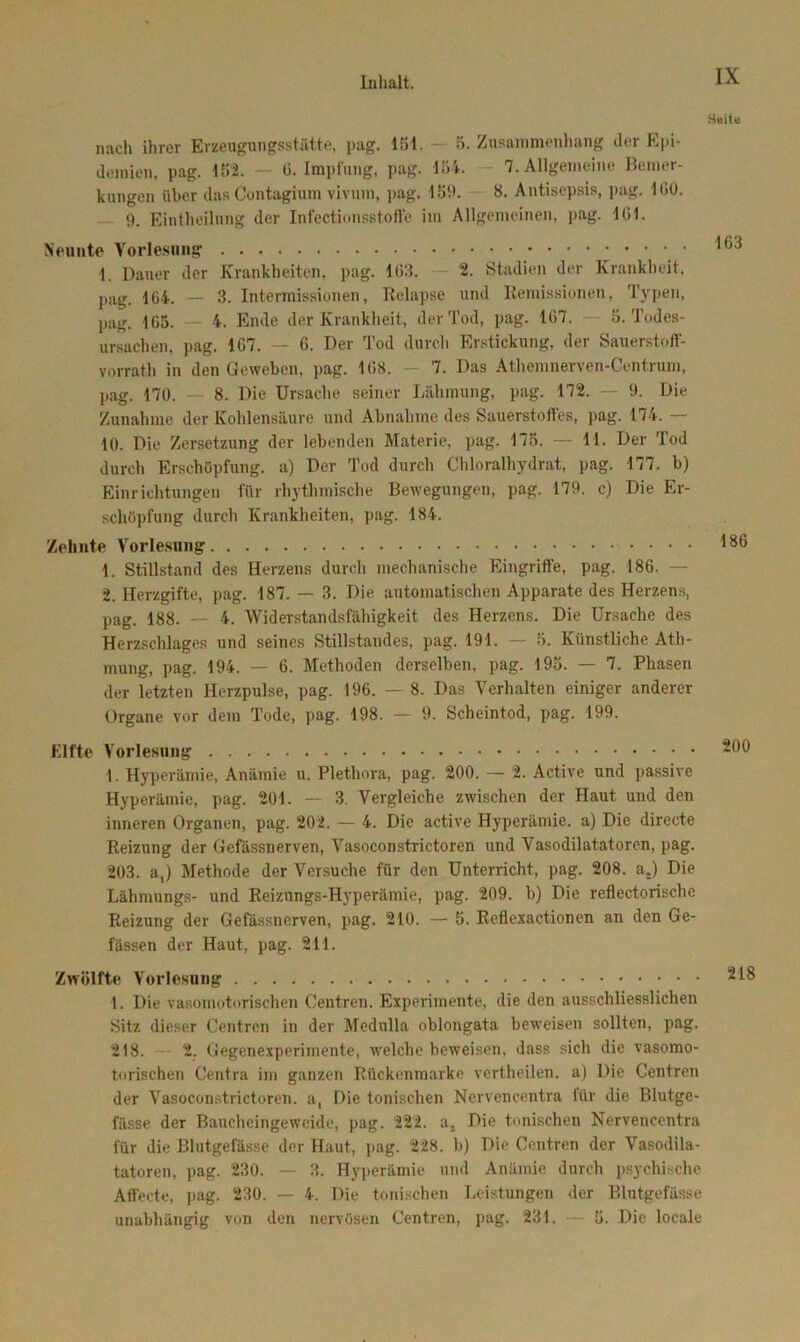 nach ihrer Erzeugungsstätte, pag. 151. 5. Zusammenhang der Epi- demien, pag. 152. — G. Impfung, pag. 154. 7. Allgemeine Bemer- kungen über das Contagium vivum, pag. 159. 8. Antisepsis, pag. IGO. 9. Einteilung der Infectionsstoffe im Allgemeinen, pag. 1 Gl. Neunte Vorlesung 1. Dauer der Krankheiten, pag. 163. - 2. Stadien der Krankheit, pag. 104. — 3. Intermissionen, Relapse und Remissionen, Typen, pag. 165. — 4. Ende der Krankheit, der Tod, pag. 167. — 5. Todes- ursachen, pag. 1G7. — 6. Der Tod durch Erstickung, der Sauerstoff- vorrath in den Geweben, pag. 168. — 7. Das Athemnerven-Centrum, pag. 170. — 8. Die Ursache seiner Lähmung, pag. 172. — 9. Die Zunahme der Kohlensäure und Abnahme des Sauerstoffes, pag. 174. 10. Die Zersetzung der lebenden Materie, pag. 175. — 11. Der Tod durch Erschöpfung, a) Der Tod durch Chloralhydrat, pag. 177. b) Einrichtungen für rhythmische Bewegungen, pag. 179. c) Die Er- schöpfung durch Krankheiten, pag. 184. Zehnte Vorlesung 1. Stillstand des Herzens durch mechanische Eingriffe, pag. 186. — 2. Herzgifte, pag. 187. — 3. Die automatischen Apparate des Herzens, pag. 188. — 4. Widerstandsfähigkeit des Herzens. Die Ursache des Herzschlages und seines Stillstandes, pag. 191. — 5. Künstliche Ath- mung, pag. 194. — 6. Methoden derselben, pag. 195. — 7. Phasen der letzten Herzpulse, pag. 196. — 8. Das Verhalten einiger anderer Organe vor dem Tode, pag. 198. — 9. Scheintod, pag. 199. Elfte Vorlesung 1. Hyperämie, Anämie u. Plethora, pag. 200. — 2. Active und passive Hyperämie, pag. 201. — 3. Vergleiche zwischen der Haut und den inneren Organen, pag. 202. — 4. Die active Hyperämie, a) Die directe Reizung der Gefässnerven, Vasoconstrictoren und Vasodilatatoren, pag. 203. a,) Methode der Versuche für den Unterricht, pag. 208. a;) Die Lähmungs- und Reizungs-Hyperämie, pag. 209. b) Die reflectorische Reizung der Gefässnerven, pag. 210. — 5. Reflexactionen an den Ge- fässen der Haut, pag. 211. Zwölfte Vorlesung 1. Die vasomotorischen Centren. Experimente, die den ausschliesslichen Sitz dieser Centren in der Medulla oblongata beweisen sollten, pag. 218. — 2. Gegenexperimente, welche beweisen, dass sich die vasomo- torischen Centra im ganzen Rückenmarke vertheilen, a) Die Centren der Vasoconstrictoren. a, Die tonischen Nervencentra für die Blutge- fässe der Baucheingeweide, pag. 222. a, Die tonischen Nervencentra für die Blutgefässe der Haut, pag. 228. b) Die Centren der Vasodila- tatoren, pag. 230. — 3. Hyperämie und Anämie durch psychische Affecte, pag. 230. — 4. Die tonischen Leistungen der Blutgefässe