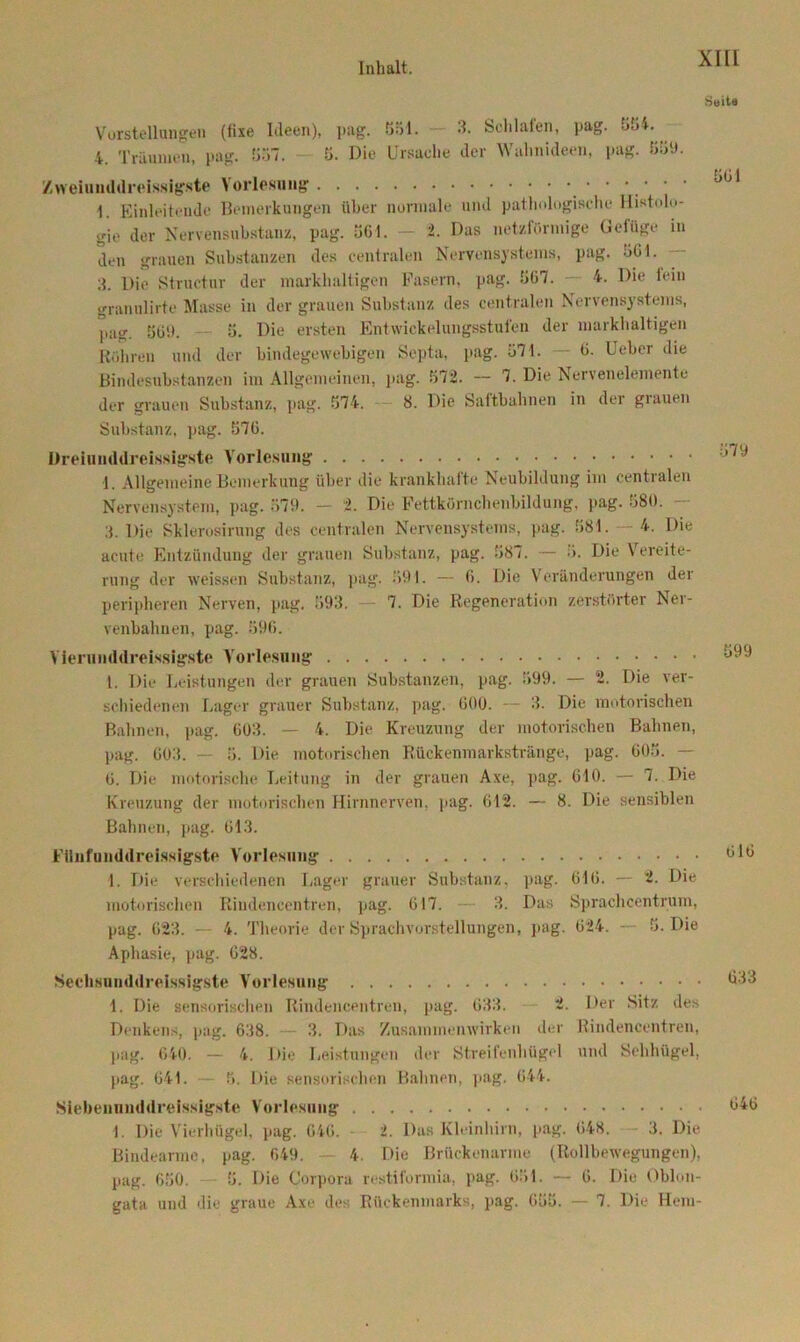 Vorstellungen (fixe Ideen), pag. 851. 3. Schlafen, pag. 554. 4. Träumen, pag. 857. 5. Die Ursache der Wahnideen, pag. 559. Z weiu uldreissigste Vorlesung 1. Einleitende Bemerkungen über normale und pathologische Histolo- gie der Nervensubstanz, pag. 561. - 2. Das netzförmige Gefüge in den grauen Substanzen des centralen Nervensystems, pag. 561. 3. Die Struetur der markhaltigen Fasern, pag. 567. 4. Die fein granulirte Masse in der grauen Substanz des centralen Nervensystems, pag. 869. 5. Die ersten Entwickelungsstufen der markhaltigen Röhren und der bindegewebigen Septa, pag. 571. — 6. Ueber die Bindesubstanzen im Allgemeinen, pag. 572. — 7. Die Nervenelemente der grauen Substanz, pag. 574. 8. Die Saftbahnen in der grauen Substanz, pag. 576. üreiunddreisslgste Vorlesung 1. Allgemeine Bemerkung über die krankhafte Neubildung im centralen Nervensystem, pag. 579. - 2. Die Fettkörnchenbildung, pag. 580. 3. Die Sklerosirung des centralen Nervensystems, pag. 581. 4. Die acute Entzündung der grauen Substanz, pag. 887. •— 5. Die Vereite- rung der weissen Substanz, pag. 591. — 6. Die Veränderungen der peripheren Nerven, pag. 593. 7. Die Regeneration zerstörter Ner- venbahnen, pag. 596. Vlerunddreissigste Vorlesung 1. Die Leistungen der grauen Substanzen, pag. 599. — 2. Die ver- schiedenen Lager grauer Substanz, pag. 600. -- 3. Die motorischen Bahnen, pag. 603. — 4. Die Kreuzung der motorischen Bahnen, pag. 603. — 5. Die motorischen Rückenmarkstränge, pag. 605. — 6. Die motorische Leitung in der grauen Axe, pag. 610. — 7. Die Kreuzung der motorischen Hirnnerven, pag. 612. — 8. Die sensiblen Bahnen, pag. 613. FUnfunddreissigste Vorlesung 1. Die verschiedenen Lager grauer Substanz, pag. 616. — 2. Die motorischen Rindencentren, pag. 617. — 3. Das Sprachcentrum, pag. 623. — 4. Theorie der Sprachvorstellungen, pag. 624. — 5. Die Aphasie, pag. 628. Sechsunddrelsslgste Vorlesung 1. Die sensorischen Rindencentren, pag. 633. 2. Der Sitz des Denkens, pag. 638. 3. Das Zusammenwirken der Rindencentren, pag. 640. — 4. Die Leistungen der Streifenhügel und Sehhügel, pag. 641. — 5. Die sensorischen Bahnen, pag. 644. Siebennnddreissigste Vorlesung 1. Die Vierhügel, pag. 646. 2. Das Kleinhirn, pag. 648. 3. Die Bindearme, pag. 649. 4. Die Brückenarme (Rollbewegungen), pag. 650. 5. Die Corpora restiformia, pag. 651. — 6. Die Oblon- gata und die graue Axe des Rückenmarks, pag. 655. — 7. Die Hem- Seits 561 579 599 616 633 646