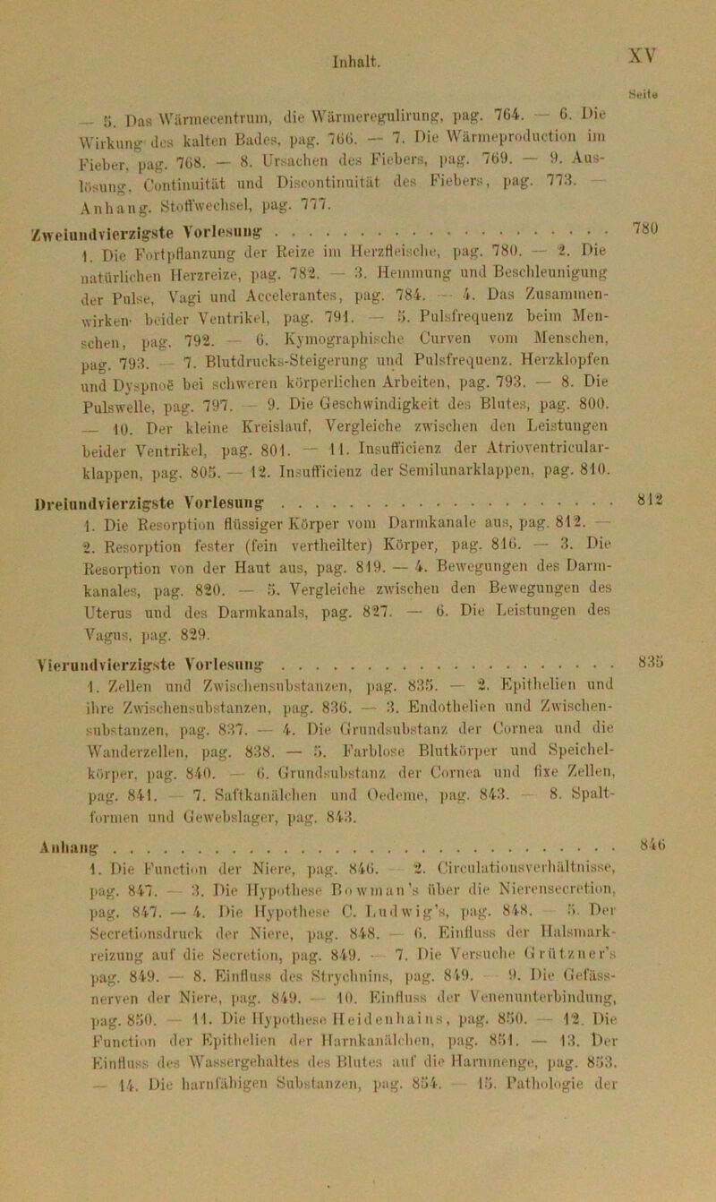 ti. Das Wärmecentrum, die Wärmeregulirung, pag. 7C4. — 6. Die Wirkung des kalten Bades, pag. 760. - 7. Die Wärmeproduction im Fieber, pag. 7ü8. — 8. Ursachen des Fiebers, pag. 769. — 9. Aus- losung. Continuität und Discontinuität des Fiebers, pag. 778. Anhang. Stoffwechsel, pag. 777. Zweiundvierzigste Vorlesung 1 Die Fortpflanzung der Reize im Herzfleische, pag. 780. — 2. Die natürlichen Herzreize, pag. 782. 8. Hemmung und Beschleunigung der Pulse, Vagi und Accelerantes, pag. 784. 4. Das Zusammen- wirken- beider Ventrikel, pag. 791. — 5. Pulsfrequenz beim Men- schen, pag. 792. — 6. Kymographisehe Curven vom Menschen, pag. 798. 7. Blutdrucks-Steigerung und Pulsfrequenz. Herzklopfen und Dyspnoe bei schweren körperlichen Arbeiten, pag. 798. — 8. Die Pulswelle, pag. 797. — 9. Die Geschwindigkeit des Blutes, pag. 800. 40. Der kleine Kreislauf, Vergleiche zwischen den Leistungen beider Ventrikel, pag. 801. — 11. Insuffieienz der Atrioventricular- klappen, pag. 805. — 12. Insuffieienz der Semilunarklappen, pag. 810. Dreiundvierzigste Vorlesung 1. Die Resorption flüssiger Körper vom Darmkanale aus, pag. 812. 2. Resorption fester (fein vertheilter) Körper, pag. 810. — 3. Die Resorption von der Haut aus, pag. 819. — 4. Bewegungen des Darm- kanales, pag. 820. — 5. Vergleiche zwischen den Bewegungen des Uterus und des Darmkanals, pag. 827. — 0. Die Leistungen des Vagus, pag. 829. Vierundvierzigste Vorlesung I. Zellen und Zwischensubstanzen, pag. 835. — 2. Epithelien und ihre Zwischensubstanzen, pag. 836. — 3. Endothelien und Zwischen- substanzen, pag. 837. — 4. Die Grundsubstanz der Cornea und die Wanderzellen, pag. 838. — .>. Farblose Blutkörper und Speichel- körper, pag. 840. — 0. Grundsubstanz der Cornea und fixe Zellen, pag. 841. 7. Saftkanälchen und Oedeme, pag. 843. 8. Spalt- formen und Gewebslager, pag. 843. Anhang 1. Die Function der Niere, pag. 840. 2. Circulutiousverhältnisse, pag. 847. 3. Die Hypothese Bowman’s über die Nierensecretion, pag. 847. — 4. Die Hypothese C. Ludwig’s, pag. 848. ö. Der Secretionsdruck der Niere, pag. 848. 0. Einfluss der Halsmark- reizung auf die Secretion, pag. 849. 7. Die Versuche Grützner’s pag. 849. — 8. Einfluss des Strychnins, pag. 849. 9. Die Oefäss- nerven der Niere, pag. 849. 10. Einfluss der Venenunterbindung, pag. 850. UL Die Hypothese Hei den hai ns, pag. 850. — 12. Die Function der Epithelien der Harnkanälchen, pag. 851. — 13. Der Einfluss des Wassergehaltes des Blutes auf die Harnmenge, pag. 853.