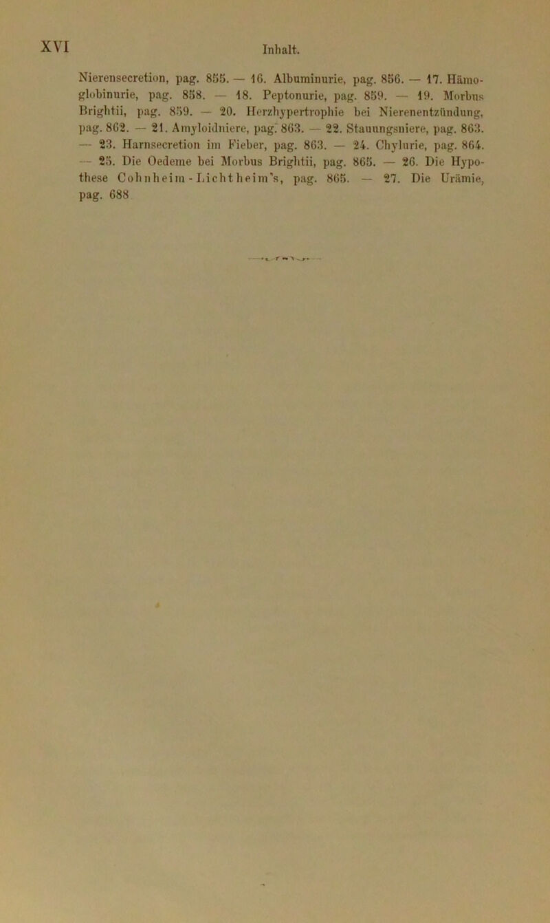 Nierensecretion, pag. 855. — IG. Albuminurie, pag. 856. — 17. Hämo- globinurie, pag. 858. — 18. Peptonurie, pag. 859. — 19. Morbus Brightii, pag. 859. — 20. Herzhypertrophie bei Nierenentzündung, pag. 8G2. — 21. Amyloidniere, pag. 863. — 22. Stauungsniere, pag. 8G3. — 23. Harnsecretion im Fieber, pag. 8G3. — 24. Chylurie, pag. 864. - 25. Die Oedeme bei Morbus Brightii, pag. 865. — 26. Die Hypo- these Cohnheim - Lichtheim's, pag. 865. — 27. Die Urämie, pag. 688