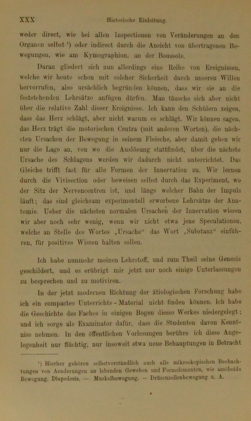 weder direct, wie bei alleu Inspectionen von Veränderungen an den Organen selbst') oder indirect durch die Ansicht von übertragenen Be- wegungen, wie am Kymographiou, an der Boussole. Daran gliedert sich nun allerdings eine Reihe von Plreiguissen, welche wir heute schon mit solcher Sicherheit durch unseren Willen hervorrufen, also ursächlich begründen können, dass wir sie an die feststehenden Lehrsätze anfügeu dürfen. Man täusche sich aber nicht über die relative Zahl dieser Ereignisse. Ich kann den Schülern zeigen, dass das Herz schlägt, aber nicht warum es schlägt. Wir können sagen, das Herz trägt die motorischen Centra (mit anderen Worten), die näch- sten Ursachen der Bewegung in seinem Fleische, aber damit geben wir nur die Lage an, von wo die Auslösung stattfindet, über die uächste Ursache des Schlagens werden wir dadurch nicht unterrichtet. Das Gleiche trifft fast für alle Formen der Innervation zu. Wir lernen durch die Vivisection oder beweisen selbst durch das Experiment, wo der Sitz der Nervencentreu ist, und längs welcher Balm der Impuls läuft; das sind gleichsam experimentell erworbene Lehrsätze der Ana- tomie. Ueber die nächsten normalen Ursachen der Innervation wissen wir aber noch sehr wenig, wenn wir nicht etwa jene Speeulatioueu, welche an Stelle des Wortes „Ursache“ das Wort „Substanz“ erfüh- ren, für positives Wissen halten sollen. Ich habe nunmehr meinen Lehrstoff', und zum Theil seine Genesis geschildert, und es erübrigt mir jetzt nur noch einige Unterlassungen zu besprechen und zu motiviren. ln der jetzt modernen Richtung der ätiologischen Forschung habe ich ein compactes Unterrichts - Material nicht finden können. Ich habe die Geschichte des Faches in einigen Bogen dieses Werkes niedergelegt; und ich sorge als Examinator dafür, dass die Studenten davon Iveunt- niss nehmen, ln den öffentlichen Vorlesungen berühre ich diese Ange- legenheit nur flüchtig, nur insoweit etwa neue Behauptungen in Betracht Hierher gehören selbstverständlich auch alle mikroskopischen Beobach- tungen von Aenderungeu an lebenden Geweben und Formelementen, wie amöboide Bewegung. Diapedesis. — Muskelbewegung, — Drüsen2ellenbewegung u. A.