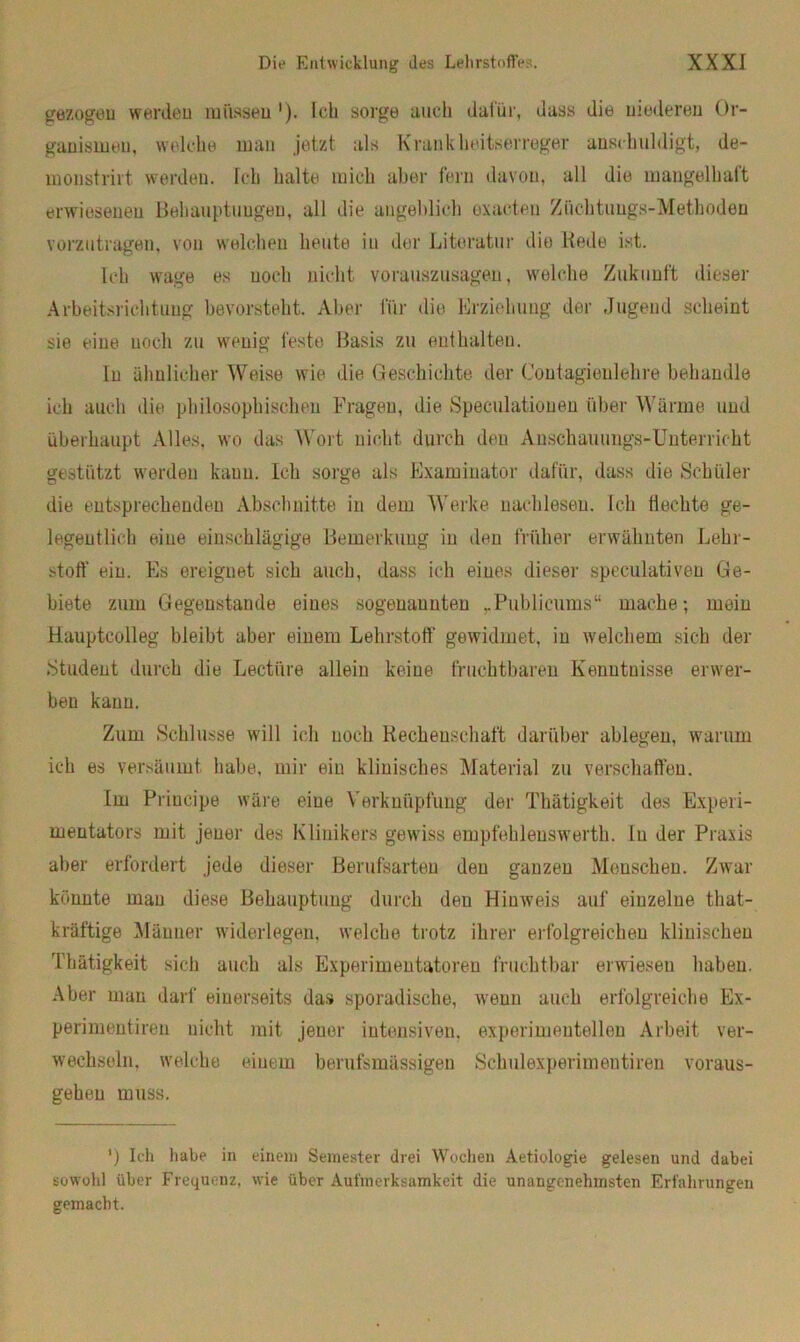 gezogen werden müssen '). Ich sorge auch dafür, dass die niederen Or- ganismen, welche man jetzt als Krankheitserreger anschuldigt, de- monstrirt werden. Ich halte mich aber fern davon, all die mangelhaft erwiesenen Behauptungen, all die angeblich oxaeteu Züchtungs-Methoden vorzutragen, von welchen heute in der Literatur die Rede ist. Ich wage es noch nicht vorauszusagen, welche Zukunft dieser Arbeitsriehtung bevorsteht. Aber für die Erziehung der Jugend scheint sie taue noch zu wenig feste Basis zu enthalten. In ähnlicher Weise wie die Geschichte der Contagienlehre behandle ich auch die philosophischen Fragen, die Speculatiouen über Wärme und überhaupt Alles, wo das Wort nicht durch den Anschauungs-Unterricht gestützt werden kauu. Ich sorge als Examinator dafür, dass die Schüler die entsprechenden Abschnitte in dem Werke nachleseu. Ich Hechte ge- legentlich eine einschlägige Bemerkung in den früher erwähnten Lehr- stoff ein. Es ereignet sich auch, dass ich eines dieser speculativen Ge- biete zum Gegenstände eines sogenaunten rPublicumsu mache; mein Hauptcolleg bleibt aber einem Lehrstoff gewidmet, in welchem sich der .Student durch die Lectiire allein keine fruchtbaren Kenntnisse erwer- ben kann. Zum Schlüsse will ich noch Rechenschaft darüber ablegen, warum ich es versäumt habe, mir ein klinisches Material zu verschaffen. Im Priucipe wäre eine Verknüpfung der Thätigkeit des Experi- mentators mit jener des Klinikers gewiss empfehlenswerth. ln der Praxis aber erfordert jede dieser Berufsarten den ganzen Menschen. Zwar könnte mau diese Behauptung durch den Hinweis auf einzelne tliat- kräftige Männer widerlegen, welche trotz ihrer erfolgreichen klinischen Thätigkeit sich auch als Experimentatoren fruchtbar erwiesen haben. Aber man darf einerseits das sporadische, wenn auch erfolgreiche Ex- perimentiren nicht mit jener intensiven, experimentellen Arbeit ver- wechseln. welche einem berufsmässigen Schulexperimentiren voraus- gehen muss. ') Ich habe in einem Semester drei Wochen Aetiologie gelesen und dabei sowohl über Frequenz, wie über Aufmerksamkeit die unangenehmsten Erfahrungen gemacht.