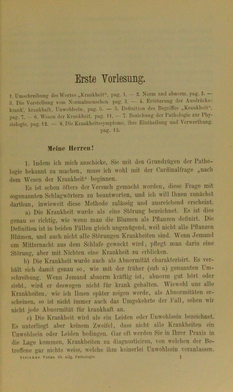 Erste Vorlesung. \. Umschreibung des Wortes „Krankheit“, pag. 1. — 2. Norm und abnorm, pag. 2. — 3. Die Vorstellung vom Normalmenschen pag. 3. — 4. Erörterung der Ausdrücke: krank' krankhaft, Unwohlsein, pag.il. — ö. Definition des Begriffes „Krankheit“, pag. 7. — (1. Wesen der Krankheit, pag. 11. — 7. Beziehung der Pathologie zur Phy- siologie. pag. 12. — 8. Die Krankheitssymptome, ihre Eintheilung und Verwerthung, pag. 13. Meine Herren! 1. Indem ich mich anschicke, Sie mit den Grundzügen der Patho- logie bekannt zu machen, muss ich wohl mit der Cardinal frage „nach dem Wesen der Krankheit“ beginnen. Es ist schon öfters der Versuch gemacht worden, diese Frage mit sogenannten Schlagwörtern zu beantworten, und ich will Ihnen zunächst darthuu, inwieweit diese Methode zulässig und ausreichend erscheint. a) Die Krankheit wurde als eine Störung bezeichnet. Es ist dies srenau so richtig, wie wenn man die Blumen als Pflanzen definirt. Die Definition ist in beiden Fällen gleich ungenügend, weil nicht alle Pflanzen Blumen, und auch nicht alle Störungen Krankheiten sind. Wenn Jemand um Mitternacht aus dem Schlafe geweckt wird, pflegt man darin eine Störung, aber mit Nichten eine Krankheit zu erblicken. b) Die Krankheit wurde auch als Abnormität charakterisirt. Es ver- hält sich damit genau so, wie mit der früher (sub a) genannten Um- schreibung. Wenn Jemand abnorm kräftig ist, abnorm gut hört oder sieht, wird er deswegen nicht für krank gehalten. Wiewohl uns alle Krankheiten, wie ich Ihnen später zeigen werde, als Abnormitäten er- scheinen, so ist nicht immer auch das Umgekehrte der Fall, sehen wir nicht jede Abnormität für krankhaft an. c) Die Krankheit wird als ein Leiden oder Unwohlsein bezeichnet. Es unterliegt aber keinem Zweifel, dass nicht alle Krankheiten ein Unwohlsein oder Leiden bedingen. Gar oft werden Sie in Ihrer Praxis in die Lage kommen, Krankheiten zu diagnostieiren, von welchen der Be- troffene gar nichts weiss, welche ihm keinerlei Unwohlsein veranlassen.