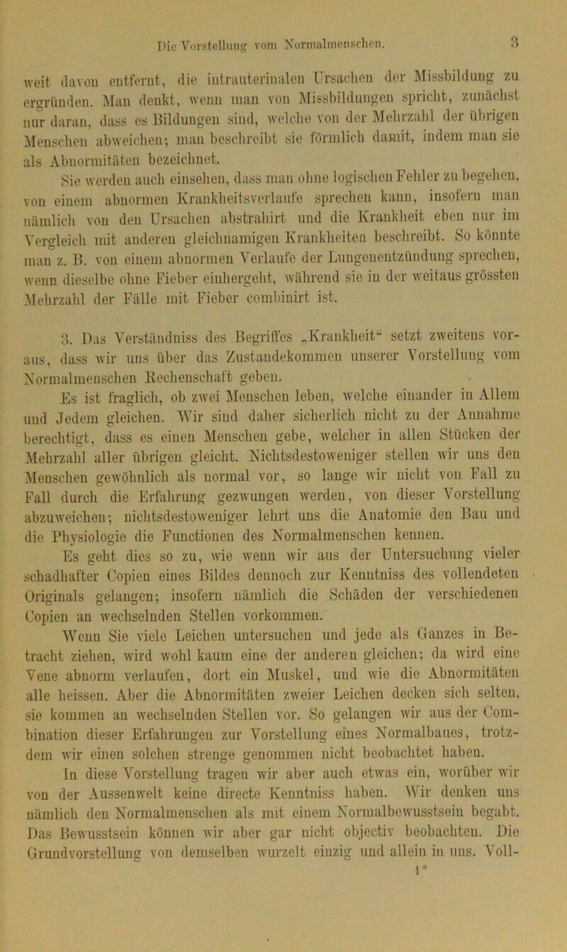 Die Vorstellung vom Normalmenschen. weit davon entfernt, die iutrauterinalen Ursachen der Missbildung zu ergründen. Man denkt, wenn man von Missbildungen spricht, zunächst nur daran, dass es Bildungen sind, welche von der Mehrzahl der übrigen Menschen abweichen; man beschreibt sie förmlich damit, indem man sie als Abnormitäten bezeichnet. Sie werden auch einsehen, dass man ohne logischen Fehler zu begehen, von einem abnormen Krankheitsverlaute sprechen kann, insofern man nämlich von den Ursachen abstrahirt und die Krankheit eben nur im Vergleich mit anderen gleichnamigen Krankheiten beschreibt. So könnte man z. B. von einem abnormen Verlaufe der Lungenentzündung sprechen, wenn dieselbe ohne Fieber einhergeht, während sie in der weitaus grössten Mehrzahl der Fälle mit Fieber combinirt ist. 3. Das Yerstündniss des Begriffes „Krankheit“ setzt zweitens vor- aus, dass wir uns über das Zustandekommen unserer Vorstellung vom Normalmenschen Rechenschatt geben. Es ist fraglich, ob zwei Menschen leben, welche einander in Allem und Jedem gleichen. Wir sind daher sicherlich nicht zu der Annahme berechtigt, dass es einen Menschen gebe, welcher in allen Stücken der Mehrzahl aller übrigen gleicht. Nichtsdestoweniger stellen wir uns den Menschen gewöhnlich als normal vor, so lange wir nicht von lall zu Fall durch die Erfahrung gezwungen werden, von dieser Vorstellung abzuweichen; nichtsdestoweniger lehrt uns die Anatomie den Bau und die Physiologie die Functionen des Normalmenschen kennen. Es geht dies so zu, wie wenn wir aus der Untersuchung vieler schadhafter Copien eines Bildes dennoch zur Kenntniss des vollendeten Originals gelangen; insofern nämlich die Schäden der verschiedenen Copien an wechselnden Stellen Vorkommen. Wenn Sie viele Leichen untersuchen und jede als Ganzes in Be- tracht ziehen, wird wohl kaum eine der anderen gleichen; da wird eine Vene abnorm verlaufen, dort ein Muskel, und wie die Abnormitäten alle heissen. Aber die Abnormitäten zweier Leichen decken sich selten, sie kommen an wechselnden Stellen vor. So gelangen wir aus der Com- bination dieser Erfahrungen zur Vorstellung eines Normalbaues, trotz- dem wir einen solchen strenge genommen nicht beobachtet haben. In diese Vorstellung tragen wir aber auch etwas ein, worüber wir von der Aussenwelt keine directe Kenntniss haben. Wir denken uns nämlich den Normalmenschen als mit einem Normalbewusstsein begabt. Das Bewusstsein können wir aber gar nicht objectiv beobachten. Die Grundvorstellung von demselben wurzelt einzig und allein in uns. Voll- l*