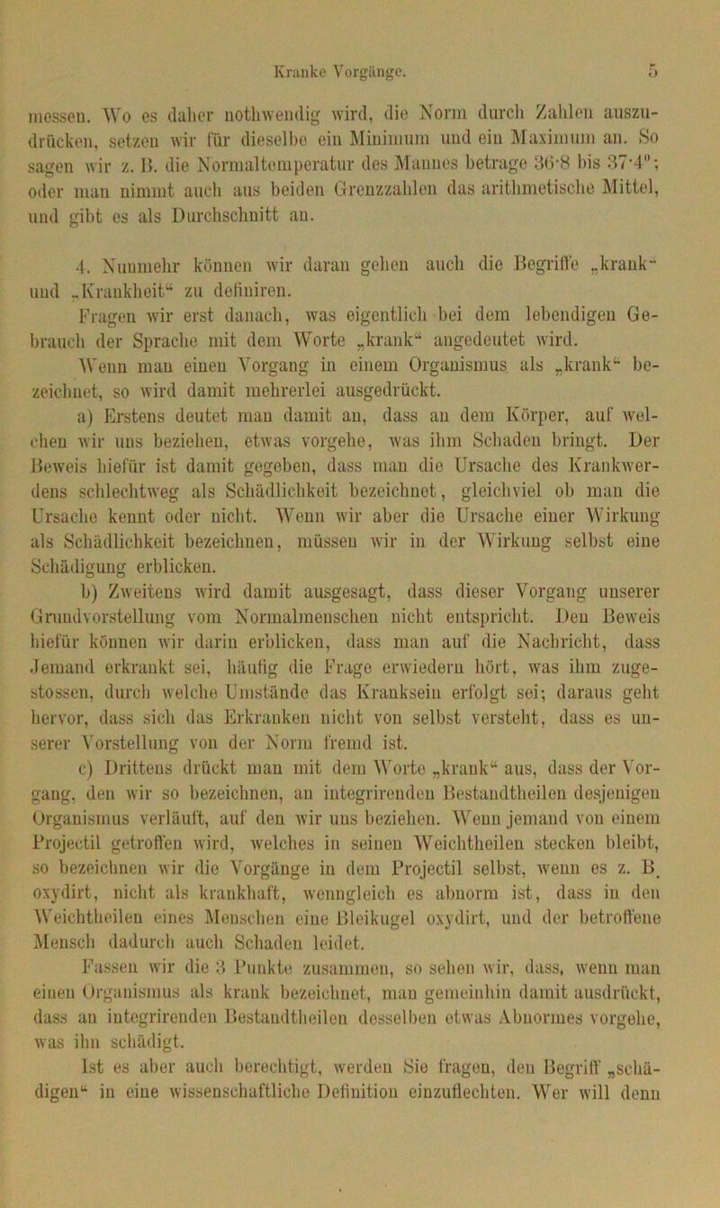 messen. Wo es daher nothwendig wird, die Norm durch Zahlen auszu- drücken, setzen wir für dieselbe ein Minimum und ein Maximum an. So sagen wir z. B. die Normaltemperatur des Mannes betrage 3(5‘8 bis 37'4°; oder man nimmt auch aus beiden Grenzzahlen das arithmetische Mittel, und gibt es als Durchschnitt au. 4. Nunmehr können wir daran gehen auch die Begriffe „krank“ und „Krankheit“ zu detiuiren. Fragen wir erst danach, was eigentlich bei dem lebendigen Ge- brauch der Sprache mit dom Worte „krank“ angedeutet wird. Wenn man einen Vorgang in einem Organismus als „krank“ be- zeichnet, so wird damit mehrerlei ausgedrückt. a) Erstens deutet man damit au, dass au dein Körper, auf wel- chen wir uns beziehen, etwas vorgehe, was ihm Schaden bringt. Der Beweis hiefiir ist damit gegeben, dass man die Ursache des Krankwer- dens schlechtweg als Schädlichkeit bezeichnet, gleichviel ob man die Ursache kennt oder nicht. Wenn wir aber die Ursache einer Wirkung als Schädlichkeit bezeichnen, müssen wir in der Wirkung selbst eine Schädigung erblicken. b) Zweitens wird damit ausgesagt, dass dieser Vorgang unserer Grundvorstellung vom Normalmenschen nicht entspricht. Den Beweis hiefiir können wir darin erblicken, dass man auf die Nachricht, dass Jemand erkrankt sei, häufig die Frage erwiedern hört, was ihm zuge- stossen, durch welche Umstände das Kranksein erfolgt sei; daraus geht hervor, dass sich das Erkranken nicht von selbst versteht, dass es un- serer Vorstellung von der Norm fremd ist. c) Drittens drückt man mit dem Worte „krank“ aus, dass der Vor- gang, den wir so bezeichnen, an integrireiulen Bestandteilen desjenigen Organismus verläuft, auf den wir uns beziehen. Wenn jemand von einem Projectil getroffen wird, welches in seinen Weichtheilen stecken bleibt, so bezeichnen wir die Vorgänge in dem Projectil selbst, wenn es z. B# oxydirt, nicht als krankhaft, wenngleich es abnorm ist, dass in den Weichtheilen eines Menschen eine Bleikugel oxydirt, und der betroffene Mensch dadurch auch Schaden leidet. Fassen wir die 3 Punkte zusammen, so sehen wir, dass, wenn man einen Organismus als krank bezeichnet, mau gemeinhin damit ausdrückt, dass au integrirenden Bestandteilen desselben etwas Abnormes vorgehe, was ihn schädigt. Ist es aber auch berechtigt, werden Sie fragen, den Begriff „schä- digen“ in eine wissenschaftliche Definition einzuflechten. Wer will denn