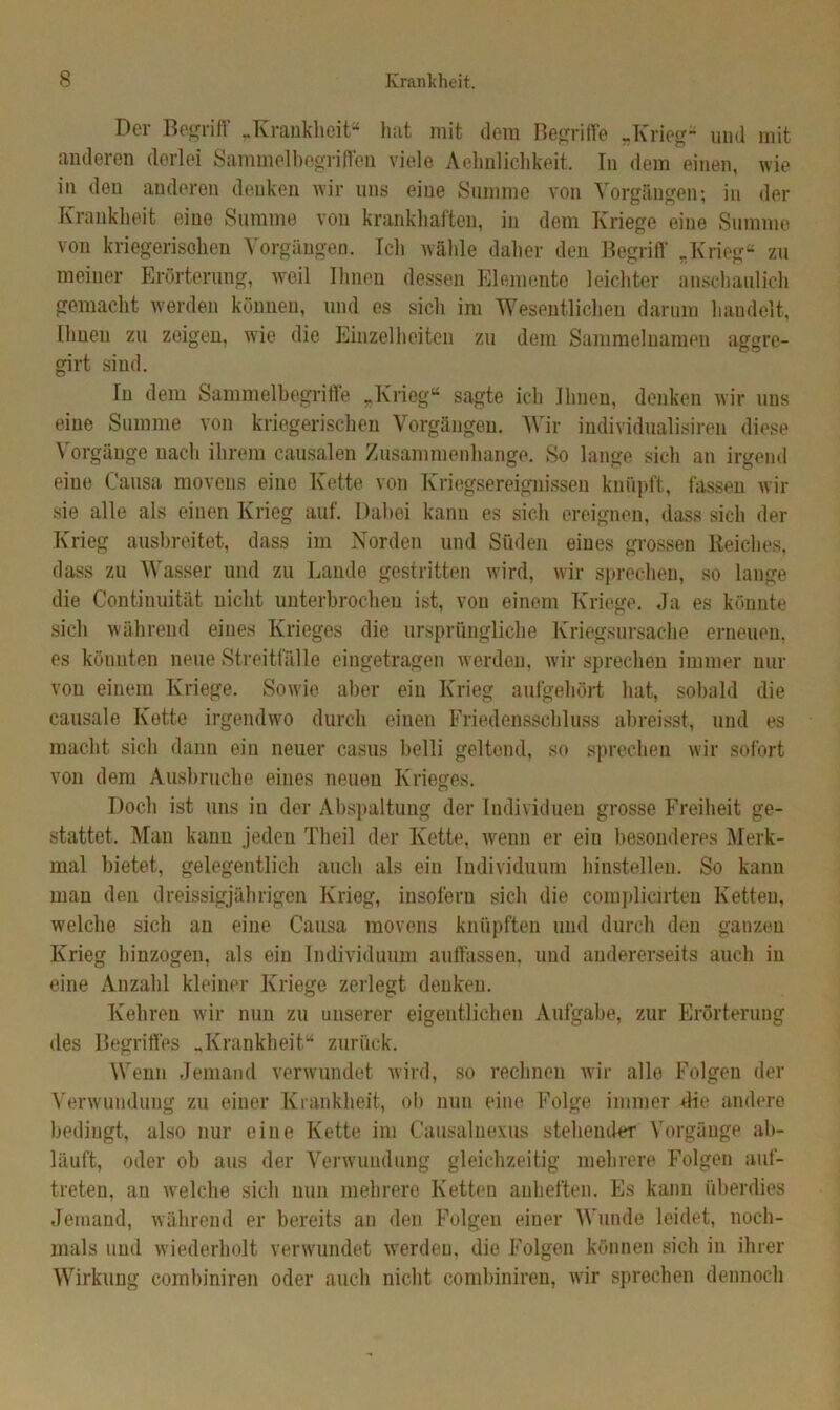 Der Begriff „Krankheit“ hat mit dem Begriffe „Krieg* und mit anderen derlei Sammelbegriffen viele Aehnlichkeit. In dem einen, wie in den anderen denken wir uns eine Summe von Vorgängen; in der Krankheit eine Summe von krankhaften, in dem Kriege eine Summe von kriegerischen Vorgängen. Ich wähle daher den Begriff „Krieg“ zu meiner Erörterung, xveil Ihnen dessen Elemente leichter anschaulich gemacht werden können, und es sich im Wesentlichen darum handelt, Ihnen zu zeigen, wie die Einzelheiten zu dem Sammelnamen aggre- girt sind. In dem Sammelbegriffe „Krieg“ sagte ich Ihnen, denken wir uns eine Summe von kriegerischen Vorgängen. Wir individualisireu diese Vorgänge nach ihrem causalen Zusammenhänge. So lange sich an irgend eine Causa movens eine Ivette von Kriegsereignissen knüpft, fassen wir sie alle als einen Krieg auf. Dabei kann es sich ereignen, dass sich der Krieg ausbreitet, dass im Norden und Süden eines grossen Reiches, dass zu Wasser und zu Lande gestritten wird, wir sprechen, so lange die Contiuuität nicht unterbrochen ist, von einem Kriege. Ja es könnte sich während eines Krieges die ursprüngliche Kriegsursache erneuen, es könnten neue Streitfälle eingetragen werden, wir sprechen immer nur von einem Kriege. Sowie aber ein Krieg aufgehört hat, sobald die causale Kette irgendwo durch einen Friedensschluss abreisst, und es macht sich dann ein neuer casus belli geltend, so sprechen wir sofort von dem Ausbruche eines neuen Krieges. Doch ist uns iu der Abspaltung der Individuen grosse Freiheit ge- stattet. Man kann jeden Theil der Kette, wenn er ein besonderes Merk- mal bietet, gelegentlich auch als ein Individuum hinstelleu. So kann man den dreissigjährigen Krieg, insofern sich die complicirten Ketten, welche sich an eine Causa movens knüpften und durch den ganzen Krieg hinzogen, als ein Individuum auffassen, und andererseits auch in eine Anzahl kleiner Kriege zerlegt denken. Kehren wir nun zu unserer eigentlichen Aufgabe, zur Erörterung des Begriffes „Krankheit“ zurück. Wenn Jemand verwundet wird, so rechnen wir alle Folgen der Verwundung zu einer Krankheit, ob nun eine Folge immer die andere bedingt, also nur eine Kette im C'ausalnexus stehender Vorgänge ab- läuft, oder ob aus der Verwundung gleichzeitig mehrere Folgen auf- treten, an welche sich nun mehrere Ketten anheften. Es kann überdies Jemand, während er bereits an den Folgen einer Wunde leidet, noch- mals und wiederholt verwundet werden, die Folgen können sich iu ihrer Wirkung combiniren oder auch nicht combiniren, wir sprechen dennoch