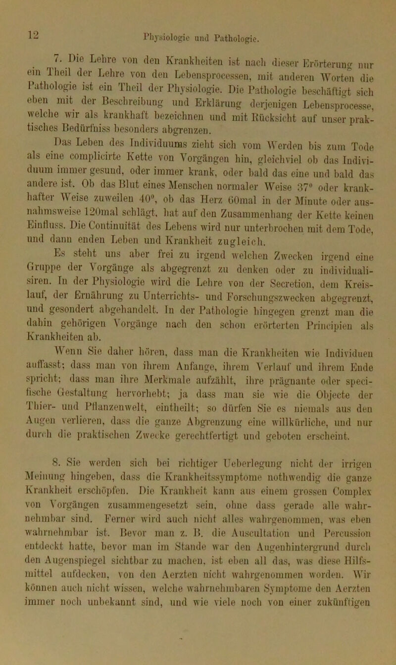 Physiologie unil Pathologie. /. Die Lehre von den Krankheiten ist naeli dieser Erörterung nur ein 1 heil der Lehre von den Lebensprocessen, mit anderen Worten die Pathologie ist ein Theil der Physiologie. Die Pathologie beschäftigt sich eben mit der Beschreibung und Erklärung derjenigen Lebensprocesse, vyelche wir als krankhaft bezeichnen und mit Rücksicht auf unser prak- tisches Bedurfniss besonders abgrenzen. Das Leben des Individuums zieht sich vom Werden bis zum Tode als eine complicirte Kette von Vorgängen hin, gleichviel ob das Indivi- duum immer gesund, oder immer krank, oder bald das eine und bald das andere ist. Ob das Blut eines Menschen normaler Weise 37° oder krank- hafte V eise zuweilen 40, ob das Herz GOmal in der Minute oder aus- nahmsweise 120mal schlägt, hat auf den Zusammenhang der Kette keinen Einfluss. Die Continuität des Lebens wird nur unterbrochen mit dem Tode, und dann enden Leben und Krankheit zugleich. Es steht uns aber frei zu irgend welchen Zwecken irgend eine Gnippe der \ orgäuge als abgegrenzt zu denken oder zu individuali- siren. In der Physiologie wird die Lehre von der Secretion, dem Kreis- lauf, der Ernährung zu Unterrichts- und Forschungszwecken abgegrenzt, und gesondert abgehandelt. In der Pathologie hingegen grenzt man die dahin gehörigen Vorgänge nach den schon erörterten Principien als Krankheiten ab. Wenn Sie daher hören, dass mau die Krankheiten wie Individuen auflasst; dass man von ihrem Anfänge, ihrem Verlauf und ihrem Ende spricht; dass man ihre Merkmale aufzählt, ihre prägnante oder speci- fische Gestaltung hervorhebt; ja dass man sie wie die Objecte der 1 hier- und Pflanzenwelt, eintheilt; so dürfen Sie es niemals aus den Augen verlieren, dass die ganze Abgrenzung eine willkürliche, und nur durch die praktischen Zwecke gerechtfertigt und geboten erscheint. 8. Sie werden sich bei richtiger Ueberlegung nicht der irrigen Meinung hingeben, dass die Krankheitssymptome nothwendig die ganze Krankheit erschöpfen. Die Krankheit kann aus einem grossen Complex von Vorgängen zusammengesetzt sein, ohne dass gerade alle wahr- nehmbar sind. Ferner wird auch nicht alles wahrgenommen, was eben wahrnehmbar ist. Bevor man z. B. die Auscultatiou und Percussion entdeckt hatte, bevor man im Stande war den Augenhintergrund durch den Augenspiegel sichtbar zu machen, ist eben all das, was diese Hilfs- mittel aufdecken, von den Aerzten nicht wahrgenommen worden. Wir können auch nicht wissen, welche wahrnehmbaren Symptome den Aerzten immer noch unbekannt sind, und wie viele noch von einer zukünftigen