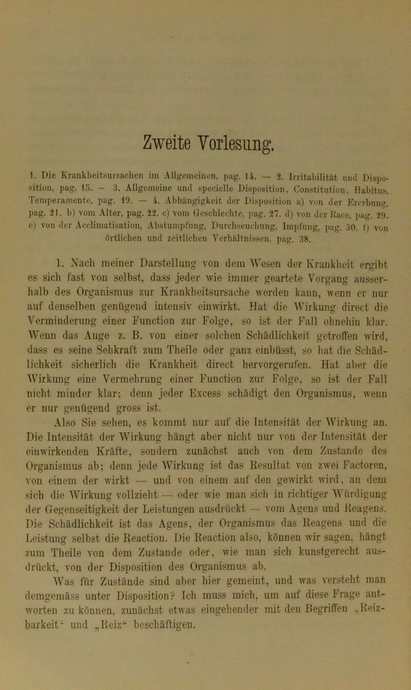 Zweite Vorlesung. i. Die Krankheitsursachen irn Allgemeinen, pag. 14. — 2. Irritabilität und Dispo- sition, pag. 15. - 3. Allgemeine und specielle Disposition, Constitution, Habitus, Temperamente, pag. 19. — 4. Abhängigkeit der Disposition a) von der Ererbung, pag. 21. b) vom Alter, pag. 22. c) vom Geschlechte, pag. 27. d) von der Kace, pag. 29. e) von der Accliraatisation, Abstumpfung, Durchseuchung, Impfung, pag. 30. 1) von örtlichen und zeitlichen Verhältnissen, pag. 38. 1. Nach meiner Darstellung von dem Wesen der Krankheit ergibt es sich fast von selbst, dass jeder wie immer geartete Vorgang ausser- halb des Organismus zur Krankheitsursache werden kann, wenn er nur auf denselben genügend intensiv einwirkt. Hat die Wirkung direct die Verminderung einer Function zur Folge, so ist der Fall ohnehin klar. Wenn das Auge z. B. von einer solchen Schädlichkeit getroffen wird, dass es seine Sehkraft zum Theile oder ganz einbüsst, so hat die Schäd- lichkeit sicherlich die Krankheit direct hervorgerufen. Hat aber die Wirkung eine Vermehrung einer Function zur Folge, so ist der Fall nicht minder klar; denn jeder Excess schädigt den Organismus, wenn er nur genügend gross ist. Also Sie sehen, es kommt nur auf die Intensität der Wirkung an. Die Intensität der Wirkung hängt aber nicht nur von der Intensität der einwirkenden Kräfte, sondern zunächst auch von dem Zustande des Organismus ab; denn jede Wirkung ist das Besultat von zwei Factoren, von einem der wirkt — und von einem auf den gewirkt wird, au dem sich die Wirkung vollzieht — oder wie man sich in richtiger Würdigung der Gegenseitigkeit der Leistungen ausdrückt — vom Agens und Reagens. Die Schädlichkeit ist das Agens, der Organismus das Reagens und die Leistung selbst die Reaction. Die Reaction also, können wir sagen, hängt zum Theile von dem Zustande oder, wie man sich kunstgerecht aus- drückt, von der Disposition des Organismus ab. Was für Zustände sind aber hier gemeint, und was versteht man demgemäss unter Disposition? Ich muss mich, um auf diese Frage ant- worten zu können, zunächst etwas eingehender mit den Begriffen ..Reiz- barkeit“ und „Reiz“ beschäftigen.