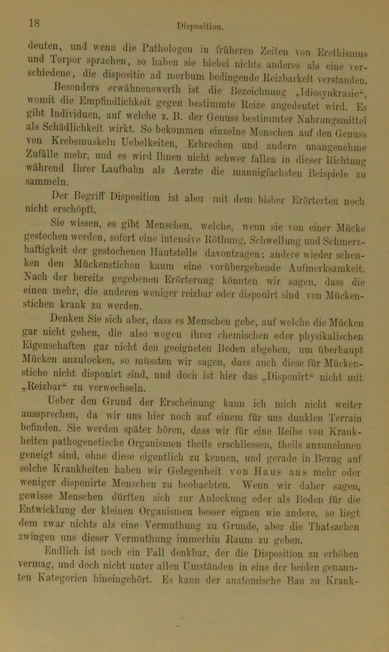 Disposition. deuten, und wenn die Pathologen in früheren Zeiten von Erethismus und lorpor sprachen, so haben sie hiebei nichts anderes als eine ver- schiedene, die dispositio ad morbum bedingende Reizbarkeit verstanden Besonders erwähnenswert ist die Bezeichnung „Idiosynkrasie“, womit die Empfindlichkeit gegen bestimmte Reize angedeutet wird Es gibt Individuen, auf welche z. B. der Genuss bestimmter Nahrungsmittel a s Schädlichkeit wirkt. So bekommen einzelne Menscheu auf den Genuss von Krebsmuskeln üebelkeiten, Erbrechen und andere unangenehme Zufalle mehr, und es wird Ihnen nicht schwer fallen in dieser Richtung wählend Ihrer Laufbahn als Aerzte die mannigfachsten Beispiele zu sammeln. Bei Bogiiff Disposition ist aller mit dem bisher Erörterten noch nicht erschöpft. Sie wissen, es gibt Menschen, welche, wenn sie von einer Mücke gestochen werden, sofort eine intensive Röthung, Schwellung und Schmerz- haftigkeit der gestochenen Hautstelle davontragen; andere wieder schen- ken den Mückenstichen kaum eine vorübergehende Aufmerksamkeit. Nach der bereits gegebenen Erörterung könnten wir sagen, dass die einen mehr, die anderen weniger reizbar oder disponirt sind von Mücken- stichen krank zu werden. Denken Sie sich aber, dass es Menschen gebe, auf welche die Mücken gar nicht gehen, die also wegen ihrer chemischen oder physikalischen Eigenschaften gar nicht den geeigneten Boden abgeben, um überhaupt Mücken anzulocken, so müssten wir sagen, dass auch diese für Mücken- stiche nicht disponirt sind, und doch ist hier das ..Disponirt“ nicht mit „Reizbar“ zu verwechseln. Leber den Grund der Erscheinung kann ich mich nicht weiter ausspi eclien, da wir uns hier noch auf einem für uns dunklen Terrain befinden. Sie werden später hören, dass wir für eine Reihe von Krank- heiten pathogenetische Organismen tlieils erschliessen, tlieils anzunehmen geneigt sind, ohne diese eigentlich zu kennen, und gerade in Bezug auf solche Krankheiten haben wir Gelegenheit von Haus aus mehr oder v\ cnigei disponirte Menschen zu beobachten. Wenn wir daher sagen, gewisse Menschen dürften sich zur Anlockung oder als Boden für die Entwicklung der kleinen Organismen besser eignen wie andere, so liegt dem zwar nichts als eine Vermuthung zu Grunde, aber die Thatsachcn zwingen uns dieser Vermuthung immerhin Raum zu geben. Endlich ist noch ein Fall denkbar, der die Disposition zu erhöhen vermag, und doch nicht unter allen Umständen in eine der beiden genann- ten Kategorien hineingehört. Es kann der anatomische Bau zu Krank-