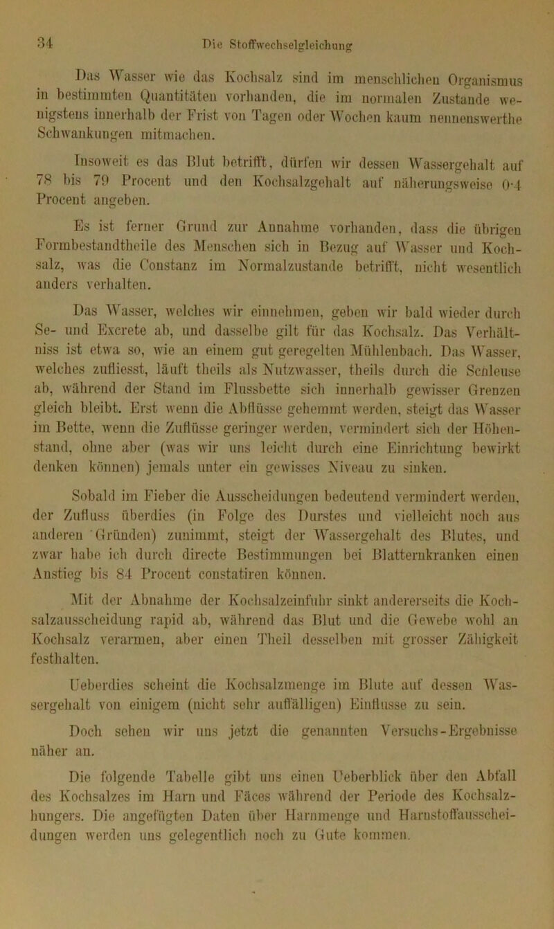 Diis V asser wie das Kochsalz sind im menschlichen Organismus in bestimmten Quantitäten vorhanden, die im normalen Zustande we- nigstens innerhalb der Frist von Tagen oder Wochen kaum nennenswerthe Schwankungen mitmachen. Insoweit es das Blut betrifft, dürfen wir dessen Wassergehalt auf 78 bis 79 Procent und den Kochsalzgehalt auf näherungsweise 0-4 Procent angeben. PjS ist ferner Grund zur Annahme vorhanden, dass die übrigen Formbestandtheile des Menschen sich in Bezug auf Wasser und Koch- salz, was die Constanz im Normalzustände betrifft, nicht wesentlich anders verhalten. Das Wasser, welches wir einnehmen, geben wir bald wieder durch Se- und Excrete ab, und dasselbe gilt für das Kochsalz. Das Verhält- niss ist etwa so, wie an einem gut geregelten Mühlenbach. Das Wasser, welches zulliesst, läuft theils als Nutzwasser, theils durch die Schleuse ab, während der Stand im Flussbette sich innerhalb gewisser Grenzen gleich bleibt. Erst wenn die Abflüsse gehemmt werden, steigt das Wasser im Bette, wenn die Zuflüsse geringer werden, vermindert sich der Höhen- stand, ohne aber (was wir uns leicht durch eine Einrichtung bewirkt denken können) jemals unter ein gewisses Niveau zu sinken. Sobald im Fieber die Ausscheidungen bedeutend vermindert werden, der Zufluss überdies (in Folge des Durstes und vielleicht noch aus anderen Gründen) zunimmt, steigt der Wassergehalt des Blutes, und zwar habe ich durch directe Bestimmungen bei Blatternkranken einen Anstieg bis 84 Procent constatiren können. Mit der Abnahme der Kochsalzeinfuhr sinkt andererseits die Koch- salzausscheidung rapid ab, während das Blut und die Gewebe wohl an Kochsalz verarmen, aber einen Theil desselben mit grosser Zähigkeit festh alten. Ueberdies scheint die Kochsalzmenge im Blute auf dessen Was- sergehalt von einigem (nicht sehr auffälligen) Einflüsse zu sein. Doch sehen wir uns jetzt die genannten Versuchs-Ergebnisse näher an. Die folgende Tabelle gibt uns einen Ueberblick über den Abfall des Kochsalzes im Harn und Fäces während der Periode des Kochsalz- hungers. Die angefügten Daten über Harnmenge und Harnstoffausschei- dungen werden uns gelegentlich noch zu Gute kommen.