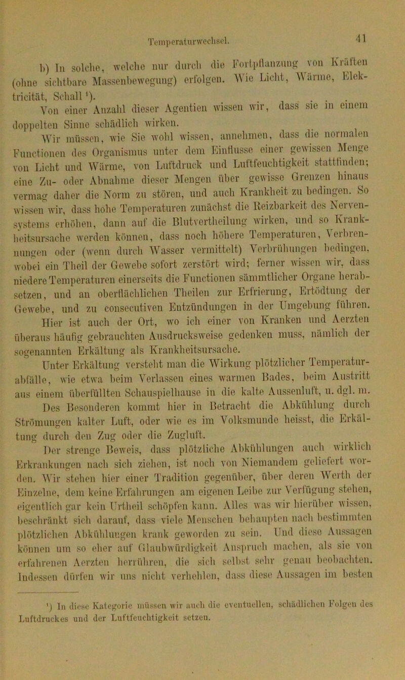 Temperaturwechsel. 1>) Tu solche, welche nur durch die (ohne sichtbare Massenbewegung) erfolgen. Fortpflanzung von Kräften Wie Licht, Wärme, Elek- tricität, Schall *). _ ... Von einer Anzahl dieser Agentien wissen wir, dass sie m einem doppelten Sinne schädlich wirken. Wir müssen, wie Sie wohl wissen, annchmen, dass die normalen Functionen des Organismus unter dem Einflüsse einer gewissen Menge von Licht und Wärme, von Luftdruck und Luftfeuchtigkeit stattfinden; eine Zu- oder Abnahme dieser Mengen über gewisse Grenzen hinaus vermag daher die Norm zu stören, und auch Krankheit zu bedingen. So wissen wir, dass hohe Temperaturen zunächst die Reizbarkeit des Nerven- systems erhöhen, dann auf die Blutvertheilung wirken, und so Krank- heitsursache werden können, dass noch höhere Temperaturen, Verbren- nungen oder (wenn durch Wasser vermittelt) Verbrühungen bedingen, wobei ein Tlieil der Gewebe sofort zerstört wird; ferner wissen wir, dass niedere Temperaturen einerseits die Functionen sämmtlicher Organe hei ab- setzen, und au oberflächlichen Theilen zur Erfrierung, Ertödtung der Gewebe, und zu consecutiven Entzündungen in der Umgebung führen. Hier ist auch der Ort, wo ich einer von Kranken und Aerzten überaus häufig gebrauchten Ausdrucksweise gedenken muss, nämlich der sogenannten Erkältung als Krankheitsursache. Unter Erkältung versteht man die Wirkung plötzlicher Temperatur- abfälle, wie etwa beim Verlassen eines warmen Bades, beim Austritt aus einem überfüllten Schauspielhause in die kalte Anssenluft, u. dgl. m. Des Besonderen kommt hier in Betracht die Abkühlung durch Strömungen kalter Luft, oder wie es im Volksmunde heisst, die Erkäl- tung durch den Zug oder die Zuglutt. Der strenge Beweis, dass plötzliche Abkühlungen auch wirklich Erkrankungen nach sich ziehen, ist noch von Niemandem geliefert wor- den. Wir stehen hier einer Tradition gegenüber, über deren Werth der Einzelne, dem keine Erfahrungen am eigenen Leibe zur \ orfügung stehen, eigentlich gar kein Urtheil schöpfen kann. Alles was wir hierüber wissen, beschränkt sich darauf, dass viele Menschen behaupten nach bestimmten plötzlichen Abkühlungen krank geworden zu sein. Und diese Aussagen können um so eher auf Glaubwürdigkeit Anspruch machen, als sie von erfahrenen Aerzten herrühren, die sich selbst sehr genau beobachten. Indessen dürfen wir uns nicht verhehlen, dass diese Aussagen im besten ') ln diese Kategorie müssen wir auch die eventuellen, schädlichen Folgen des Luftdruckes und der Luftfeuchtigkeit setzen.