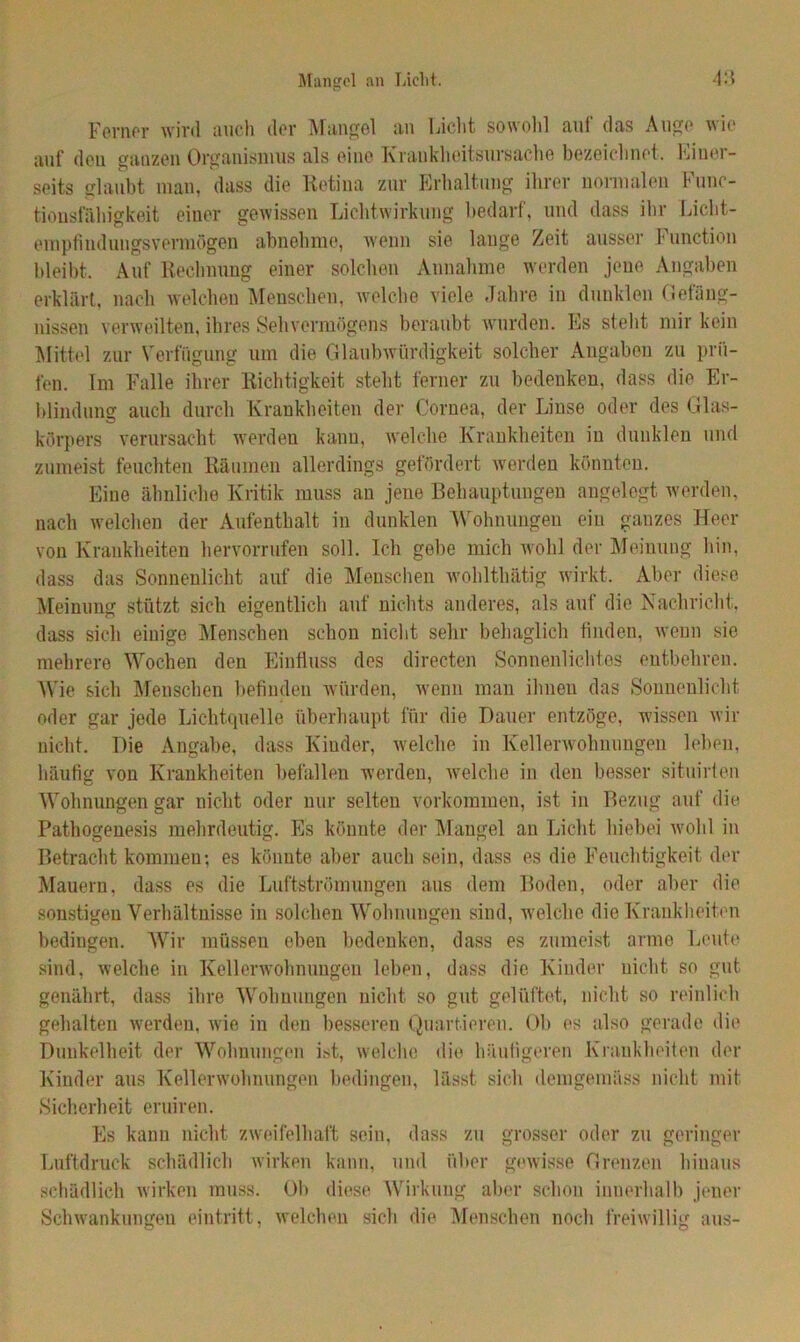 Ferner wird auch der Mangel an Licht sowohl auf das Auge wie auf deu ganzen Organismus als eine Krankheitsursache bezeichnet. Einer- seits glaubt mau, dass die Retina zur Erhaltung ihrer normalen Func- tioustahigkeit einer gewissen Lichtwirkung bedarf, und dass ihr Licht- empfindungsvermögen abnehme, wenn sie lange Zeit ausser Function bleibt. Auf Rechnung einer solchen Annahme werden jene Angaben erklärt, nach welchen Menschen, welche viele Jahre in dunklen Gefäng- nissen verweilten, ihres Sehvermögens beraubt wurden. Es steht mir kein Mittel zur Verfügung um die Glaubwürdigkeit solcher Angaben zu prü- fen. Im Falle ihrer Richtigkeit steht ferner zu bedenken, dass die Er- blindung auch durch Krankheiten der Cornea, der Linse oder des Glas- körpers verursacht werden kann, welche Krankheiten in dunklen und zumeist feuchten Räumen allerdings gefördert werden könnten. Eine ähnliche Kritik muss an jene Behauptungen angelegt werden, nach welchen der Aufenthalt in dunklen Wohnungen ein ganzes Heer von Krankheiten hervorrufen soll. Ich gebe mich wohl der Meinung hin, dass das Sonnenlicht auf die Menschen wohlthätig wirkt. Aber diese Meinung stützt sich eigentlich auf nichts anderes, als auf die Nachricht, dass sich einige Menschen schon nicht sehr behaglich finden, wenn sie mehrere Wochen den Einfluss des directen Sonnenlichtes entbehren. Wie sich Menschen befinden würden, wenn man ihnen das Sonnenlicht oder gar jede Lichtquelle überhaupt für die Dauer entzöge, wissen wir nicht. Die Angabe, dass Kinder, welche in Kellerwohnungen leben, häufig von Krankheiten befallen werden, welche in den besser situirten Wohnungen gar nicht oder nur selten Vorkommen, ist in Bezug auf die Pathogenesis mehrdeutig. Es könnte der Mangel an Licht hiebei wohl in Betracht kommeu; es könnte aber auch sein, dass es die Feuchtigkeit der Mauern, dass es die Luftströmungen aus dem Boden, oder aber die sonstigen Verhältnisse in solchen Wohnungen sind, welche die Krankheiten bedingen. Wir müssen eben bedenken, dass es zumeist arme Leute sind, welche in Kellerwohnungen leben, dass die Kinder nicht so gut genährt, dass ihre Wohnungen nicht so gut gelüftet, nicht so reinlich gehalten werden, wie in den besseren Quartieren. Ob es also gerade die Dunkelheit der Wohnungen ist, welche die häufigeren Krankheiten der Kinder aus Kellerwohnungen bedingen, lässt sich demgemäss nicht mit Sicherheit eruiren. Es kann nicht zweifelhaft sein, dass zu grosser oder zu geringer Luftdruck schädlich wirken kann, und über gewisse Grenzen hinaus schädlich wirken muss. Ob diese Wirkung aber schon innerhalb jener Schwankungen eintritt, welchen sich die Menschen noch freiwillig aus-