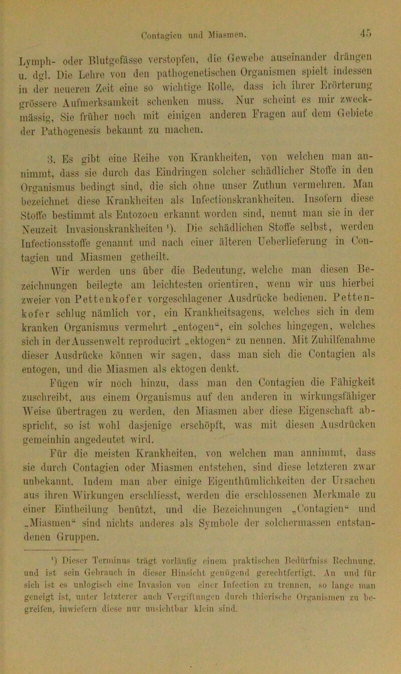 Contagien und Miasmen. Lymph- oder Blutgefässe verstopfen, die Gewebe auseinander drängen u. dgl. Die Lehre von den pathogenetischen Organismen spielt indessen in der neueren Zeit eine so wichtige Bolle, dass ich iluci Liöiteiuug grössere Aufmerksamkeit schenken muss. Nur scheint es mir zweck- mässig, Sie früher noch mit einigen anderen Fragen auf dem Gebiete der Pathogenesis bekannt zu machen. 3. Es gibt eine Reihe von Krankheiten, von welchen man an- nimmt, dass sie durch das Eindringen solcher schädlicher Stolle in den Organismus bedingt sind, die sich ohne unser Zuthun vermehren. Man bezeichnet diese Krankheiten als Infectionskrankheiten. Insofern diese Stoffe bestimmt als Entozoeu erkannt worden sind, nenut man sie in der Neuzeit Invasionskrankheiten '). Die schädlichen Stoffe selbst, werden Infectionsstofte genannt und nach einer älteren Ueberlieteruug in Con- tagien und Miasmen getheilt. Wir werden uns über die Bedeutung, welche man diesen Be- zeichnungen beilegte am leichtesten orientiren, wenn wir uns hierbei zweier von Pettenkofer vorgeschlagener Ausdrücke bedienen. Petten- kofer schlug nämlich vor, ein Krankheitsagens, welches sich in dem kranken Organismus vermehrt „entogen“, ein solches hingegen, welches sich in der Aussenwelt reproducirt „ektogen zu nennen. Mit Zuhilfenahme dieser Ausdrücke können wir sagen, dass man sich die Contagien als eutogen, und die Aliasmen als ektogen denkt. Fügen wir noch hinzu, dass man den Contagien die Fähigkeit zuschreibt, aus einem Organismus auf den anderen in wirkungsfähiger Weise übertragen zu werden, den Miasmen aber diese Eigenschaft ab- spricht, so ist wohl dasjenige erschöpft, was mit diesen Ausdrücken gemeinhin angedeutet wird. Für die meisten Krankheiten, von welchen man annimmt, dass sie durch Contagien oder Miasmen entstehen, sind diese letzteren zwar unbekannt. Indem man aber einige Eigenthümlichkeiten der Ursachen aus ihren Wirkungen erschliesst, werden die erschlossenen Merkmale zu einer Eintheilung benützt, und die Bezeichnungen „Contagien“ und „Miasmen sind nichts anderes als Symbole der solchermassen entstan- denen Gruppen. ') Dieser Terminus trägt vorläufig einem praktischen Bedürfnis« Rechnung, und ist sein Gebrauch in dieser Hinsicht genügend gerechtfertigt. An und für sich ist es unlogisch eine Invasion von einer Infection zu trennen, so lange man geneigt ist. unter letzterer auch Vergiftungen durch 11berische Organismen zu be- greifen, inwiefern diese nur unsichtbar klein sind.