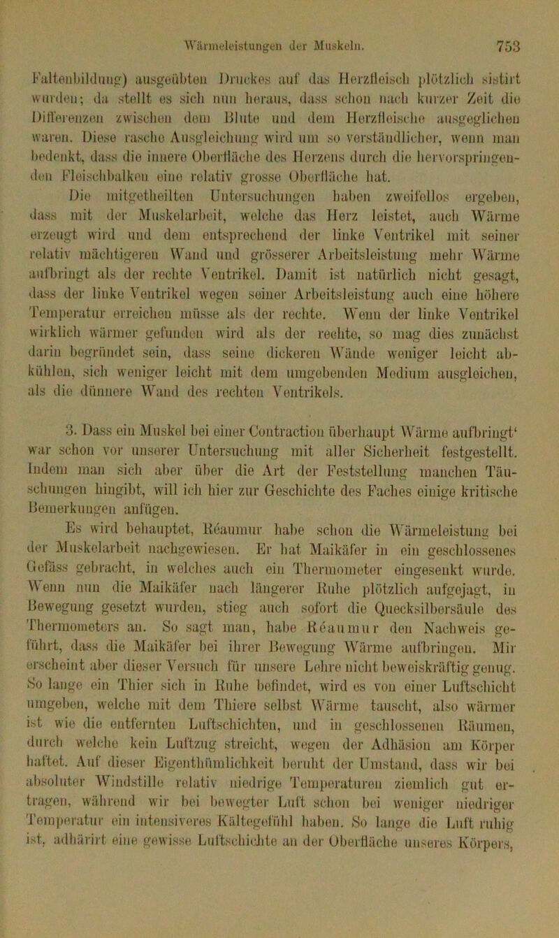 Faltenbildung) ausgeübteu Druckes auf das Herzlleiscb plötzlich sistirt wurden; da stellt es sich nun heraus, dass schon nach kurzer Zeit die Differenzen zwischen dem Blute und dem Herztloische ausgeglichen waren. Diese rasche Ausgleichung wird um so verständlicher, wenn man bedenkt, dass die innere Oberfläche des Herzens durch die hervorspringen- den Fleischbalken eine relativ grosse Oberfläche hat. Die mitgetheilten Untersuchungen haben zweifellos ergeben, dass mit der Muskelarbeit, welche das Herz leistet, auch Wärme erzeugt wird und dom entsprechend der linke Ventrikel mit seiner relativ mächtigeren Wand und grösserer Arbeitsleistung mehr Wärme aufbringt als der rechte Ventrikel. Damit ist natürlich nicht gesagt, dass der linke Ventrikel wegen seiner Arbeitsleistung auch eiue höhere Temperatur erreichen müsse als der rechte. Wenn der linke Ventrikel wirklich wärmer gefunden wird als der rechte, so mag dies zunächst darin begründet sein, dass seine dickeren Wände weniger leicht ab- kiihlon, sich weniger leicht mit dem umgebenden Medium ausgleicheu, als die dünnere Wand des rechten Ventrikels. 3. Dass ein Muskel bei einer Contraction überhaupt Wärme aufbringt* war schon vor unserer Untersuchung mit aller Sicherheit festgestellt. Indem man sich aber über die Art der Feststellung manchen Täu- schungen hingibt, will ich hier zur Geschichte des Faches einige kritische Bemerkungen aufügeu. Es wird behauptet, Reaumur habe schon die Wärmeleistung bei der Muskelarbeit nachgewiesen. Er hat Maikäfer in ein geschlossenes Gelass gebracht, in welches auch ein Thermometer eingesenkt wurde. Wenn nun die Maikäfer nach längerer Ruhe plötzlich aufgejagt, in Bewegung gesetzt, wurden, stieg auch sofort die Quecksilbersäule des Thermometers an. So sagt man, habe lieaumur den Nachweis ge- führt, dass die Maikäfer bei ihrer Bewegung Wärme aufbringen. Mir erscheint aber dieser Versuch für unsere Lehre nicht beweiskräftig genug. So lange ein Thier sich in liuhe befindet, wird es von einer Luftschicht umgeben, welche mit dem Thiere selbst Wärme tauscht, also wärmer ist wie die entfernten Luftschichten, und in geschlossenen Räumen, durch welche kein Luftzug streicht, wegen der Adhäsion am Körper haftet. Auf dieser Eigenthümliehkoit beruht der Umstand, dass wir bei absoluter Windstille relativ niedrige Temperaturen ziemlich gut er- tragen, während wir bei bewegter Luft schon bei weniger niedriger Temperatur ein intensiveres Kältegefühl haben. So lange die Luft ruhig ist, adhärirt eiue gewisse Luftschichte an der Oberfläche unseres Körpers,