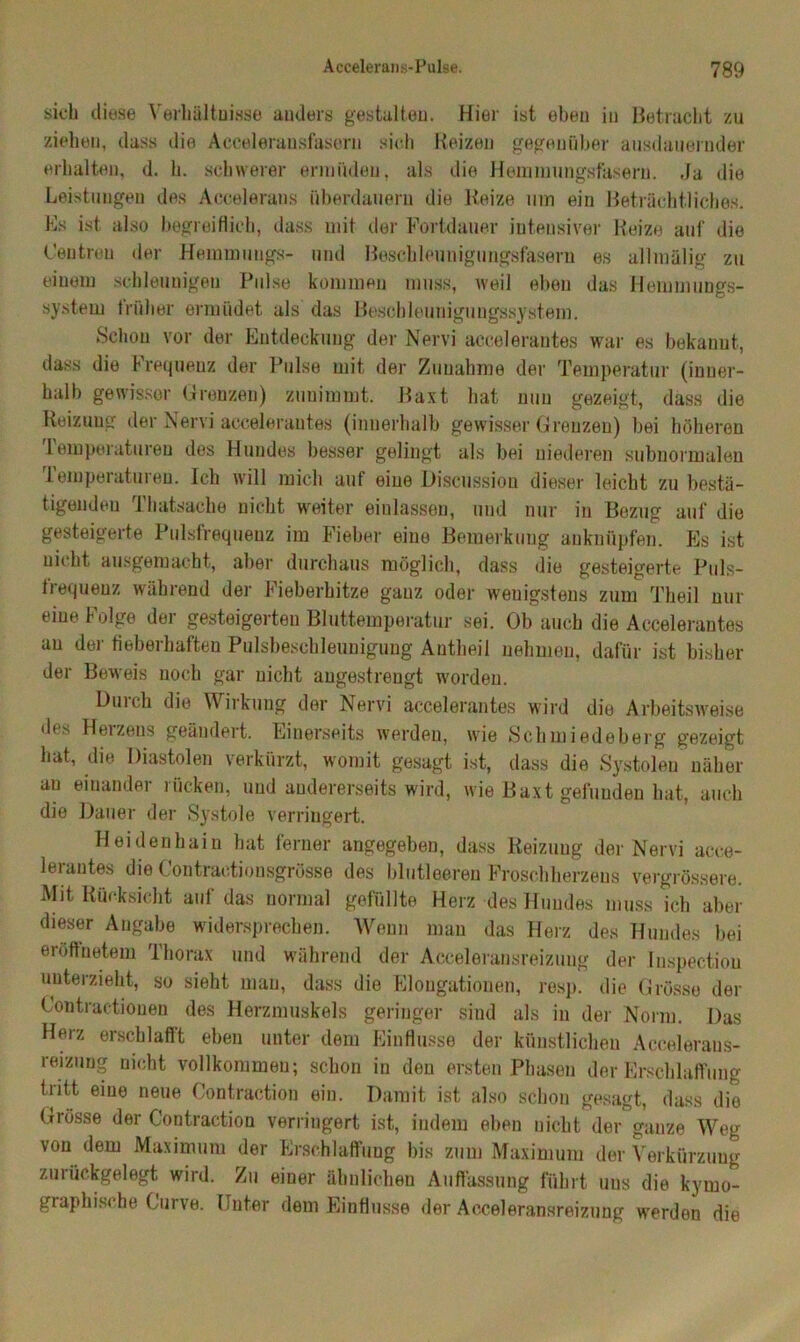 sieb diese Verhältnisse auders gestalten. Hier ist eben in Betracht zu ziehen, dass die Acceleran.sfasorn sich Reizen gegenüber ausdauernder erhalten, d. b. schwerer ermüden, als die Hemmungsfaseru. Ja die Leistungen des Accelerans überdauern die Reize um ein Beträchtliches. Es ist also begreiflich, dass mit der Fortdauer intensiver Reize auf die Centrou der Hemmungs- und Beschleunigungsfasern es allmälig zu einem schleunigen Pulse kommen muss, weil eben das Hemmungs- system trüber ermüdet als das Beschleunigungssystem. Schon vor der Entdeckung der Nervi accelerantes war es bekannt, dass die Frequenz der Pulse mit der Zunahme der Temperatur (inner- halb gewisser Grenzen) zunimmt. Baxt hat nun gezeigt, dass die Reizung der Nervi accelerantes (innerhalb gewisser Grenzen) bei höheren lemperatureu des Hundes besser gelingt als bei niederen subnormalen Temperaturen. Ich will mich auf eine Discussion dieser leicht zu bestä- tigenden Thatsache nicht weiter einlassen, und nur in Bezug auf die gesteigerte Pulsfrequenz im Fieber eine Bemerkung anknüpfen. Es ist nicht ausgemacht, aber durchaus möglich, dass die gesteigerte Puls- frequenz während der Fieberhitze ganz oder wenigstens zum Theil nur eine Folge der gesteigerten Bluttemperatur sei. Ob auch die Accelerantes au der fieberhaften Pulsbeschleunigung Antheil nehmen, dafür ist bisher der Beweis noch gar nicht angestrengt worden. Durch die Wirkung der Nervi accelerantes wird die Arbeitsweise des Heizens geändert. Einerseits werden, wie Schmiedeberg gezeigt hat, die Diastolen verkürzt, womit gesagt ist, dass die Systolen näher an einander rücken, und andererseits wird, wie Baxt gefunden hat, auch die Dauer der Systole verringert. Heidenhain hat ferner angegeben, dass Reizung der Nervi acce- lerantes die Contractionsgrösse des blutleeren Froschherzens vergrössere. Mit Rücksicht auf das normal gefüllte Herz des Hundes muss ich aber dieser Angabe widersprechen. Wenn man das Herz des Hundes bei eröffn etem Thorax und während der Aeceleransreizuug der Inspectiou unterzieht, so sieht man, dass die Elongationen, resp. die Grösse der Contractiouen des Herzmuskels geringer sind als in der Norm. Das Herz erschlafft eben unter dem Einflüsse der künstlichen Accelerans- reizung nicht vollkommen; schon in den ersten Phasen der Erschlaffung tritt eine neue Contraetion ein. Damit ist also schon gesagt, dass die Grösse der Contraetion verringert ist, indem eben nicht der ganze Weg von dem Maximum der Erschlaffung bis zum Maximum der Verkürzung zurückgelegt wird. Zu einer ähnlichen Auffassung führt uus die kymo- graphische Curve. Unter dem Einflüsse der Acceleransreizung werden die