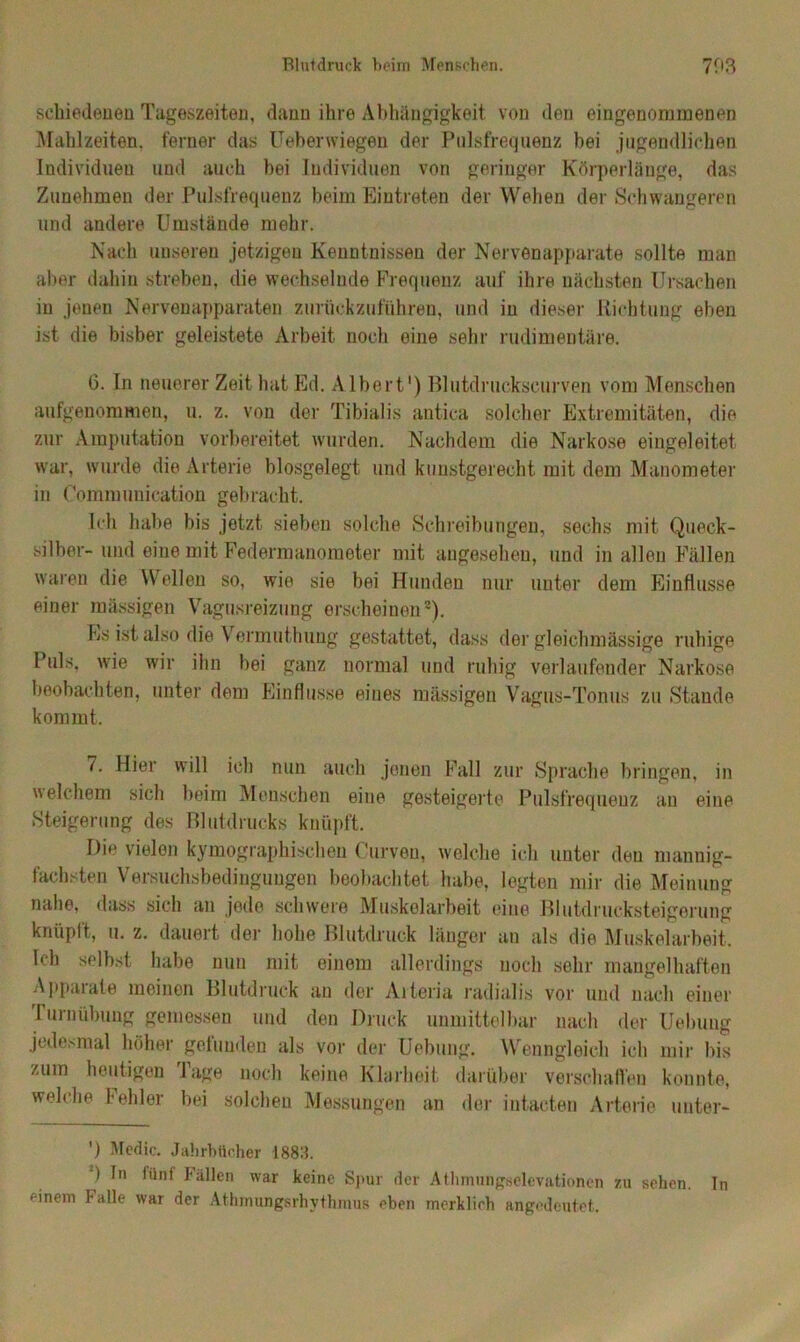 schiedenen Tageszeiten, dann ihre Abhängigkeit, von den eingenommenen Mahlzeiten, ferner das Ueberwiegen der Pulsfrequenz bei jugendlichen Individuen und auch bei Individuen von geringer Körperlänge, das Zunehmen der Pulsfrequenz beim Eintreten der Wehen der Schwangeren und andere Umstände mehr. Nach unseren jetzigen Kenntnissen der Nervenapparate sollte man aber dahin streben, die wechselnde Frequenz auf ihre nächsten Ursachen in jenen Nervenapparaten zurückzuführen, und iu dieser Richtung eben ist die bisher geleistete Arbeit noch eine sehr rudimentäre. 6. In neuerer Zeit hat Ed. Albert1) Blutdruckscurven vom Menschen aufgenommen, u. z. von der Tibialis antica solcher Extremitäten, die zur Amputation vorbereitet wurden. Nachdem die Narkose eingeleitet war, wurde die Arterie biosgelegt und kunstgerecht, mit dem Manometer in Communieation gebracht. Ich habe bis jetzt sieben solche Schreibungen, sechs mit Queck- silber- und eine mit Federmanometer mit angesehen, und in allen Fällen waren die Wellen so, wie sie bei Hunden nur unter dem Einflüsse einer massigen Vagusreizung erscheinen2). Es ist also die Vermuthung gestattet, dass der gleichmässige ruhige Puls, wie wir ihn bei ganz normal und ruhig verlaufender Narkose beobachten, unter dem Einflüsse eines massigen Vagus-Tonus zu Stande kommt. (. Hier will ich nun auch jenen Fall zur Sprache bringen, in welchem sich beim Menschen eine gesteigerte Pulsfrequenz an eine Steigerung des Blutdrucks knüpft. Die vielen kymographiseheu Curven, welche ich unter den mannig- fachsten Versuchsbedingungon beobachtet habe, legten mir die Meinung nahe, dass sich an jede schwere Muskelarbeit eine Blutdrucksteigerung knüpft, u. z. dauert der hohe Blutdruck länger an als die Muskelarbeit, Ich selbst habe nun mit einem allerdings noch sehr mangelhaften Appaiate meinen Blutdruck au der Aileria radialis vor und nach einer 1 urnübung gemessen und den Druck unmittelbar nach der Uebung jedesmal höher gefunden als vor der Uebung. Wenngleich ich mir bis zum heutigen Tage noch keine Klarheit darüber verschaffen konnte, welche Fehler bei solchen Messungen an der intacten Arterie unter- ') Mcdic. Jahrbücher 1883. ) ln lünt Fällen war keine Spur der Athmafigselevationen zu sehen. In einem halle war der Athmungsrhvthnius eben merklirh angedeutet.