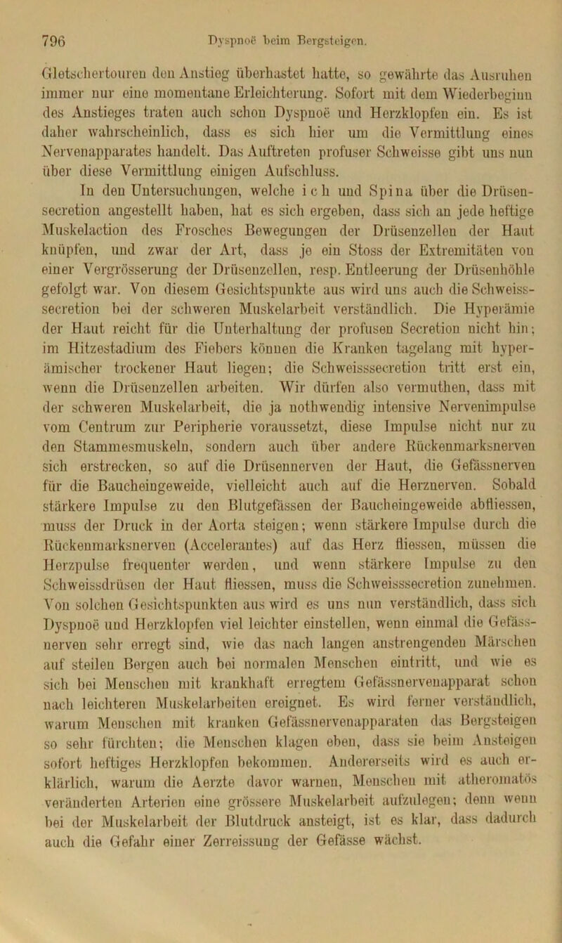 Gletschertouren den Anstieg überhastet hatte, so gewährte das Ausruhen immer nur eine momentane Erleichterung. Sofort mit dem Wiederbeginn des Anstieges traten auch schon Dyspnoe und Herzklopfen ein. Es ist daher wahrscheinlich, dass es sich hier um die Vermittlung eines Nervenapparates handelt. Das Auftreten profuser Schwoisse gibt uns nun über diese Vermittlung einigen Aufschluss. ln den Untersuchungen, welche ich und Spina über die Driisen- secrotion angestellt haben, hat es sich ergeben, dass sich an jede heftige Muskelaction des Frosches Bewegungen der Drüsenzollen der Haut knüpfen, und zwar der Art, dass je ein Stoss der Extremitäten von einer Vergrösserung der Drüsenzellen, resp. Entleerung de]- Drüsenhöhle gefolgt war. Von diesem Gesichtspunkte aus wird uns auch die Schweiss- secretion bei der schweren Muskelarbeit verständlich. Die Hyperämie der Haut reicht für die Unterhaltung der profusen Secretion nicht hin; im Hitzestadium des Fiebers können die Kranken tagelang mit hyper- ämischer trockener Haut liegen; die Schweisssecretion tritt erst ein, wenn die Drüsenzellen arbeiten. Wir dürfen also vermuthen, dass mit der schweren Muskelarbeit, die ja notliwendig intensive Nervenimpulse vom Centrum zur Peripherie voraussetzt, diese Impulse nicht nur zu den Stammesmuskeln, sondern auch über andere Rückenmarksnerven sich erstrecken, so auf die Drüsennerven der Haut, die Gefässnerven für die Baucheingeweide, vielleicht auch auf die Herznerven. Sobald stärkere Impulse zu den Blutgefässen der Baucheingeweide abHiessen, muss der Druck in der Aorta steigen; wenn stärkere Impulse durch die Rückenmarksnerven (Accelerautes) auf das Herz liiessen, müssen die Herzpulse frequenter werden, und wenn stärkere Impulse zu den Schweissdriisen der Haut fliessen, muss die Schweisssecretion zunehmen. Von solchen Gesichtspunkten aus wird es uns nun verständlich, dass sich Dyspnoe und Herzklopfen viel leichter einstellen, wenn einmal die Getäss- nerven sehr erregt sind, wie das nach langen anstrengenden Märschen auf steilen Bergen auch bei normalen Menschen eiutritt, und wie es sich bei Menschen mit krankhaft erregtem Gefässnervenapparat schon nach leichteren Muskelarbeiten ereignet. Es wird ferner verständlich, warum Menschen mit kranken Gefässnervenapparaten das Bergsteigen so sehr fürchten; die Menschen klagen eben, dass sie beim Ansteigen sofort heftiges Herzklopfen bekommen. Andererseits wird es auch er- klärlich, warum die Aerzte davor warnen, Menschen mit atheromatös veränderten Arterien eine grössere Muskelarbeit aufzulegen; denn wenn bei der Muskelarbeit der Blutdruck ansteigt, ist es klar, dass dadurch auch die Gefahr einer Zerreissung der Gefässe wächst.