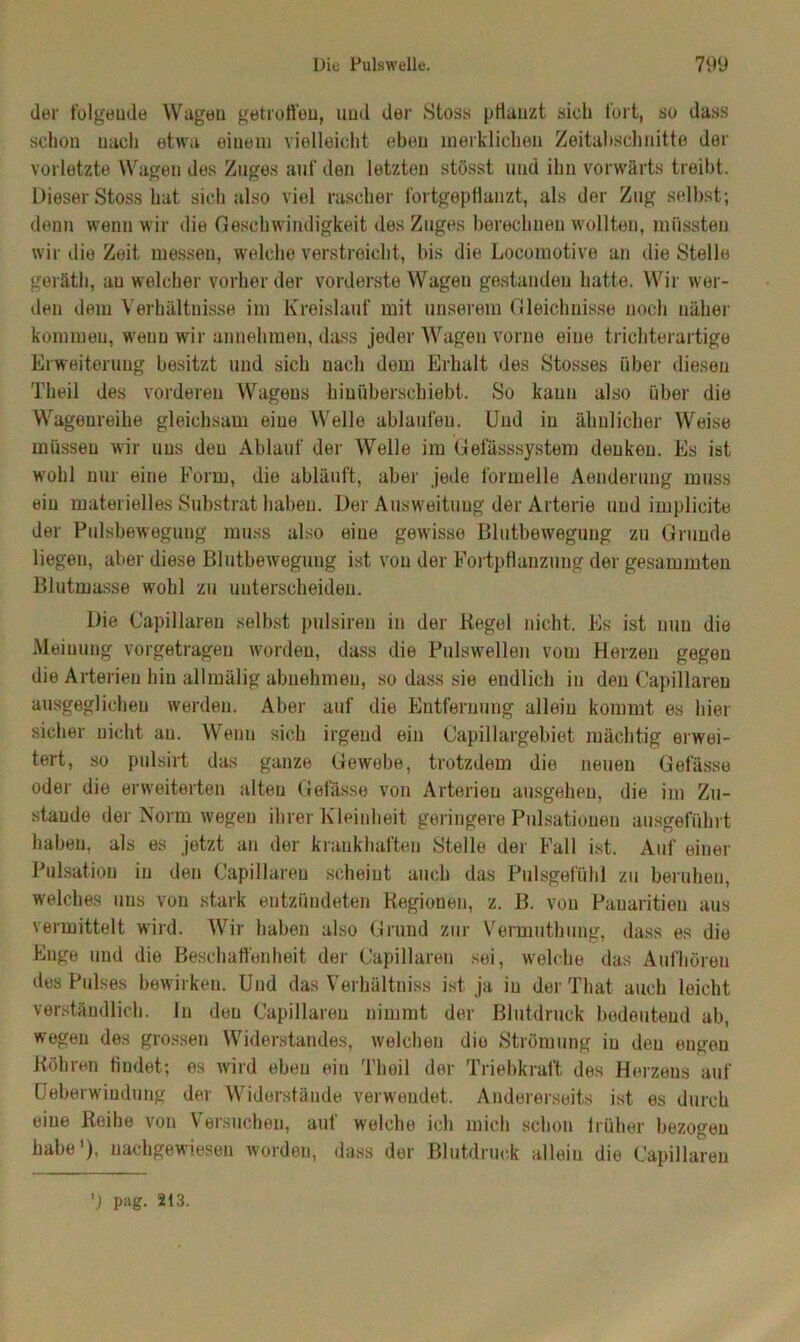 der folgende Wagen getroffen, und der Stoss pflanzt sieh fort, so dass schon nach etwa einem vielleicht eben merklichen Zeitabschnitte der vorletzte Wagen des Zuges auf den letzten stösst und ihn vorwärts treibt. Dieser Stoss hat sich also viel rascher lortgepHanzt, als der Zug selbst; denn wenn wir die Geschwindigkeit des Zuges berechnen wollten, müssten wir die Zeit messen, welche verstreicht, bis die Locomotive an die Stelle geräth, au welcher vorherder vorderste Wagen gestanden hatte. Wir wer- den dem Verhältnisse im Kreislauf mit unserem Gleichnisse noch näher kommen, wenn wir annehmen, dass jeder Wagen vorne eine trichterartige Erweiterung besitzt und sich nach dem Erhalt des Stosses über diesen Theil des vorderen Wagens hiuüberschiebt. So kann also über die Wageureihe gleichsam eine Welle ablaufen. Und in ähnlicher Weise müssen wir uns den Ablauf der Welle im Gefässsystem denken. Es ist wohl nur eine Form, die abläuft, aber jede formelle Aenderung muss ein materielles Substrat haben. Der Ausweitung der Arterie und implicite der Pulsbeweguug muss also eine gewisse Blutbewegung zu Grunde liegen, aber diese Blutbewegung ist von der Fortpflanzung der gesammten Blutmasse wohl zu unterscheiden. Die Capillareu selbst pulsiren in der Kegel nicht. Es ist nun die Meinung vorgetragen worden, dass die Pulswellen vom Herzen gegen die Arterien hin allmälig abnehmen, so dass sie endlich in den Capillareu ausgeglichen werden. Aber auf die Entfernung allein kommt es hier sicher nicht au. Wenn sich irgend ein Capillargebiet mächtig erwei- tert, so pulsirt das ganze Gewebe, trotzdem die neuen Gefässe oder die erweiterten alten Gefässe von Arterien ausgehen, die im Zu- stande der Norm wegen ihrer Kleinheit geringere Pulsationen ausgeführt haben, als es jetzt an der krankhaften Stelle der Fall ist. Auf einer Pulsation in den Capillareu scheint auch das Pulsgefühl zu beruhen, welches uns von stark entzündeten Kegionen, z. B. von Pauaritieu aus vermittelt wird. Wir haben also Grund zur Vermuthung, dass es die Enge und die Beschaffenheit der Capillareu sei, welche das Aufhören des Pulses bewirken. Und das Verhältnis« ist ja in der That auch leicht verständlich. In den Capillareu nimmt der Blutdruck bedeutend ab, wegen des grossen Widerstandes, welchen die Strömung in den engen Köhren findet; es wird eben ein Theil der Triebkraft des Herzens auf Ueberwindung der Widerstände verwendet. Andererseits ist es durch eine Reihe von Versuchen, auf welche ich mich schon früher bezogen habe1), uachgewiesen worden, dass der Blutdruck allein die Capillareu ') pag. 2(3.