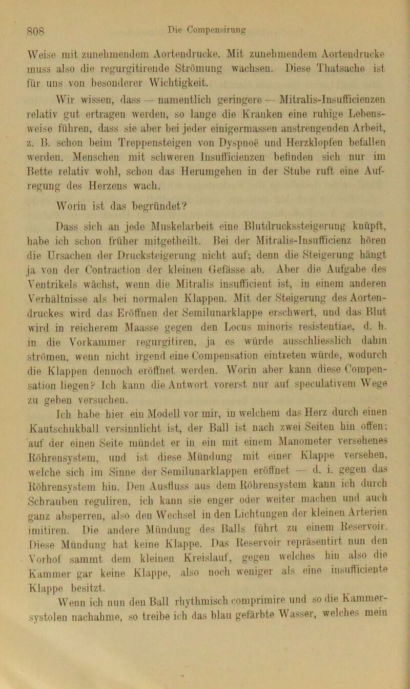 Weise mit zunehmendem Aortendrucke. Mit zunehmendem Aortendrucke muss also die regurgitirende Strömung wachsen. Diese Thatsache ist für uns von besonderer Wichtigkeit. Wir wissen, dass — namentlich geringere — Mitralis-Insufficienzen relativ gut ertragen werden, so lange die Kranken eine ruhige Lebens- weise führen, dass sie aber bei jeder einigermassen anstrengenden Arbeit, z. B. schon beim Treppensteigen von Dyspnoe und Herzklopfen befallen werden. Menschen mit schweren Insufficienzen befinden sich nur im Bette relativ wohl, schon das Herumgehen in der Stube ruft eine Auf- regung des Herzens wach. Worin ist das begründet? Dass sich an jede Muskelarbeit eine Blutdruckssteigerung knüpft, habe ich schon früher mitgetheilt. Bei der Mitralis-Insufficienz hören die Ursachen der Drucksteigerung nicht auf; denn die Steigerung hängt ja von der Contraetion der kleinen Gefässe ab. Aber die Aufgabe des Ventrikels wächst, wenn die Mitralis insufficient ist, in einem anderen Verhältnisse als bei normalen Klappen. Mit der Steigerung des Aorten- druckes wird das Eröffnen der Semilunarklappe erschwert, und das Blut wird in reicherem Maasse gegen den Locus minoris resistentiae, d. h. in die Vorkammer regurgitiren, ja es würde ausschliesslich dahin strömen, wenn nicht irgend eine Oompensation eintreten würde, wodurch die Klappen dennoch eröffnet werden. Worin aber kann diese C'ompen- sation liegen? Ich kann die Antwort vorerst nur aut speculativem Wege zu geben versuchen. Ich habe hier ein Modell vor mir, in welchem das Herz durch einen Kautschukball versinnlicht ist, der Ball ist nach zwei Seiten hin offen; auf der einen Seite mündet er in ein mit einem Manometer versehenes Röhrensystem, und ist diese Mündung mit einer Klappe versehen, welche sich im Sinne der Semiluuarklappen eröffnet — d. i. gegen das Röhrensystem hin. Den Ausfluss aus dem Röhrensystem kann ich durch Schrauben reguliren, ich kann sie enger oder weiter machen und auch ganz absperren, also den Wechsel in den Lichtungen der kleinen Arterien imitiren. Die andere Mündung des Balls führt zu einem Reseivoii. Diese Mündung hat keine Klappe. Das Reservoir repräsentirt. nun den Vorhof sammt dem kleinen Kreislauf, gegen welches hin also die Kammer gar keine Klappe, also noch weniger als eine insufficiente Klappe besitzt. Wenn ich nun den Ball rhythmisch comprimire und so die Kammei- systolen nachahme, so treibe ich das blau gefärbte W asser, welche* mein