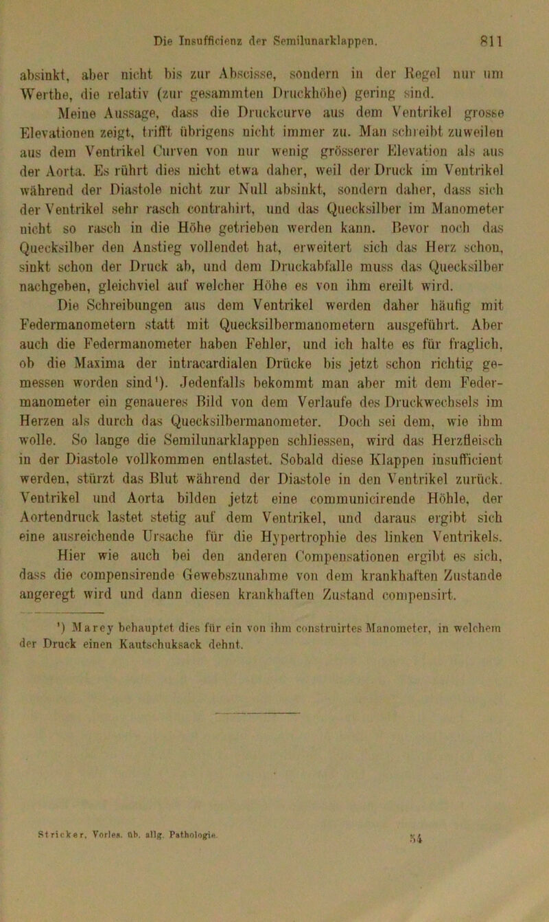 absinkt, aber nicht bis zur Abscisse, sondern in der Regel nur um Werthe, die relativ (zur gesammten Druckhöhe) gering sind. Meine Aussage, dass die Druckeurve aus dem Ventrikel gro.sse Elevationen zeigt, trifft übrigens nicht immer zu. Man schreibt zuweilen aus dem Ventrikel Curven von nur wenig grösserer Elevation als aus der Aorta. Es rührt dies nicht etwa daher, weil der Druck im Ventrikel während der Diastole nicht zur Null absinkt, sondern daher, dass sich der Ventrikel sehr rasch contrahirt, und das Quecksilber im Manometer nicht so rasch in die Höhe getrieben werden kann. Bevor noch das Quecksilber den Anstieg vollendet hat, erweitert sich das Herz schon, sinkt schon der Druck ab, und dem Druckabfälle muss das Quecksilber nachgeben, gleichviel auf welcher Höhe es von ihm ereilt wird. Die Schreibungen aus dem Ventrikel werden daher häufig mit Fedennanometern statt mit Quecksilbermanometern ausgeführt. Aber auch die Federmanometer haben Fehler, und ich halte es für fraglich, ob die Maxima der intracardialen Drücke bis jetzt schon richtig ge- messen worden sind'). Jedenfalls bekommt man aber mit dem Feder- manometer ein genaueres Bild von dem Verlaufe des Druckwechsels im Herzen als durch das Quecksilbermanometer. Doch sei dem, wie ihm wolle. So lange die Semilunarklappen schliessen, wird das Herzüeisch in der Diastole vollkommen entlastet. Sobald diese Klappen insufficient werden, stürzt das Blut während der Diastole in den Ventrikel zurück. Ventrikel und Aorta bilden jetzt eine communicirende Höhle, der Aortendruck lastet stetig auf dem Ventrikel, und daraus ergibt sich eine ausreichende Ursache für die Hypertrophie des linken Ventrikels. Hier wie auch bei den anderen Compensationen ergibt es sich, dass die coinpensirende Gewebszunahme von dem krankhaften Zustande angeregt wird und dann diesen krankhaften Zustand compensirt. ') Marey behauptet dies für ein von ihm construirtes Manometer, in welchem der Druck einen Kautschuksack dehnt. Stricker, Vorlea. üb. allg. Pathologie Ö4