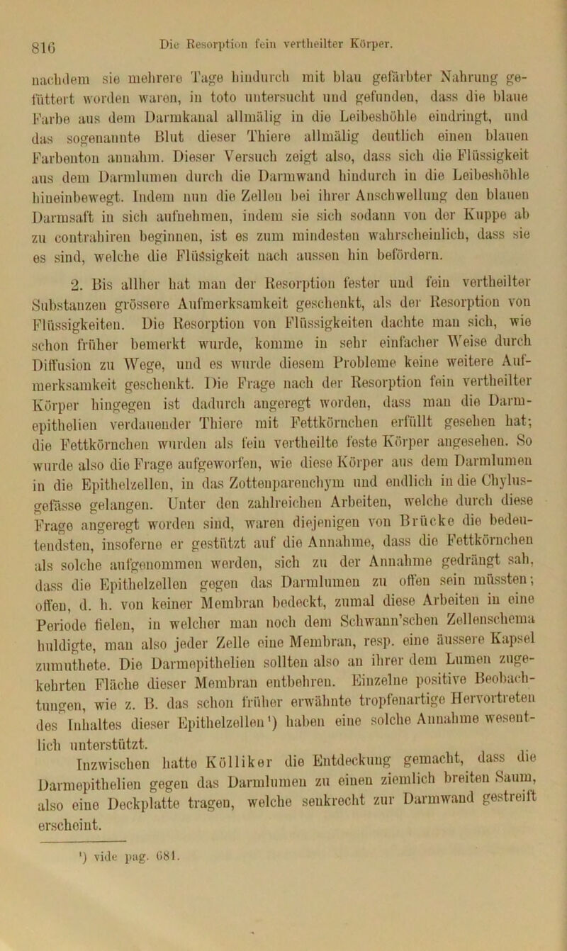 nachdem sie mehrere Tage hindurch mit blau gefärbter Nahrung ge- füttert worden waren, in toto untersucht und gefunden, dass die blaue Farbe aus dem Darmkanal allmälig in die Leibeshöhle eindringt, und das sogenannte Blut dieser Thiere allmälig deutlich einen blauen Farbenton annahm. Dieser Versuch zeigt also, dass sich die Flüssigkeit aus dem Darmlumen durch die Darmwand hindurch in die Leibeshöhle hiueinbewegt. Indem nun die Zellen hei ihrer Anschwellung den blauen Darmsaft in sich aufnehmen, indem sie sich sodann von der Kuppe ab zu contrahiren beginnen, ist es zum mindesten wahrscheinlich, dass sie es sind, welche die Flüssigkeit nach aussen hin befördern. 2. Bis allher hat man der Resorption fester und fein verteilter Substanzen grössere Aufmerksamkeit geschenkt, als der Resorption von Flüssigkeiten. Die Resorption von Flüssigkeiten dachte man sich, wie schon früher bemerkt wurde, komme in sehr einfacher Weise durch Diffusion zu Wege, und es wurde diesem Probleme keine weitere Auf- merksamkeit geschenkt. Die Frage nach der Resorption fein verteilter Körper hingegen ist dadurch angeregt worden, dass man die Darrn- epithelieu verdauender Thiere mit Fettkörnchen erfüllt gesehen hat; die Fettkörnchen wurden als fein verteilte feste Körper angesehen. So wurde also die Frage aufgeworfen, wie diese Körper aus dem Darmlumen in die Epithelzellen, in das Zottenparenchym und endlich in die Chylus- gefasse gelangen. Unter den zahlreichen Arbeiten, welche durch diese Frage angeregt worden sind, waren diejenigen von Brücke die bedeu- tendsten, insoferue er gestützt auf die Annahme, dass die Fettkörnchen als solche aufgenommen werden, sich zu der Annahme gedrängt sah, dass die Epithelzellen gegen das Darmlumen zu ollen sein müssten; offen, d. h. von keiner Membran bedeckt, zumal diese Arbeiten in eine Periode fielen, in welcher man noch dem Schwann’schen Zellenschema huldigte, man also jeder Zelle eine Membran, resp. eine äussere Kapsel zumuthete. Die Darmepithelien sollten also au ihrer dem Lumen zuge- kehrten Fläche dieser Membran entbehren. Einzelne positive Beobach- tungen, wie z. B. das schon früher erwähnte tropfenartige Hervortreten des Inhaltes dieser Epithelzellen1) haben eine solche Annahme wesent- lich unterstützt. Inzwischen hatte Kölliker die Entdeckung gemacht, dass die Darmepithelien gegen das Darmlumen zu einen ziemlich bi eiten Saum, also eine Deckplatte tragen, welche senkrecht zur Darmwand gestreift erscheint. ') vide pag. 081.