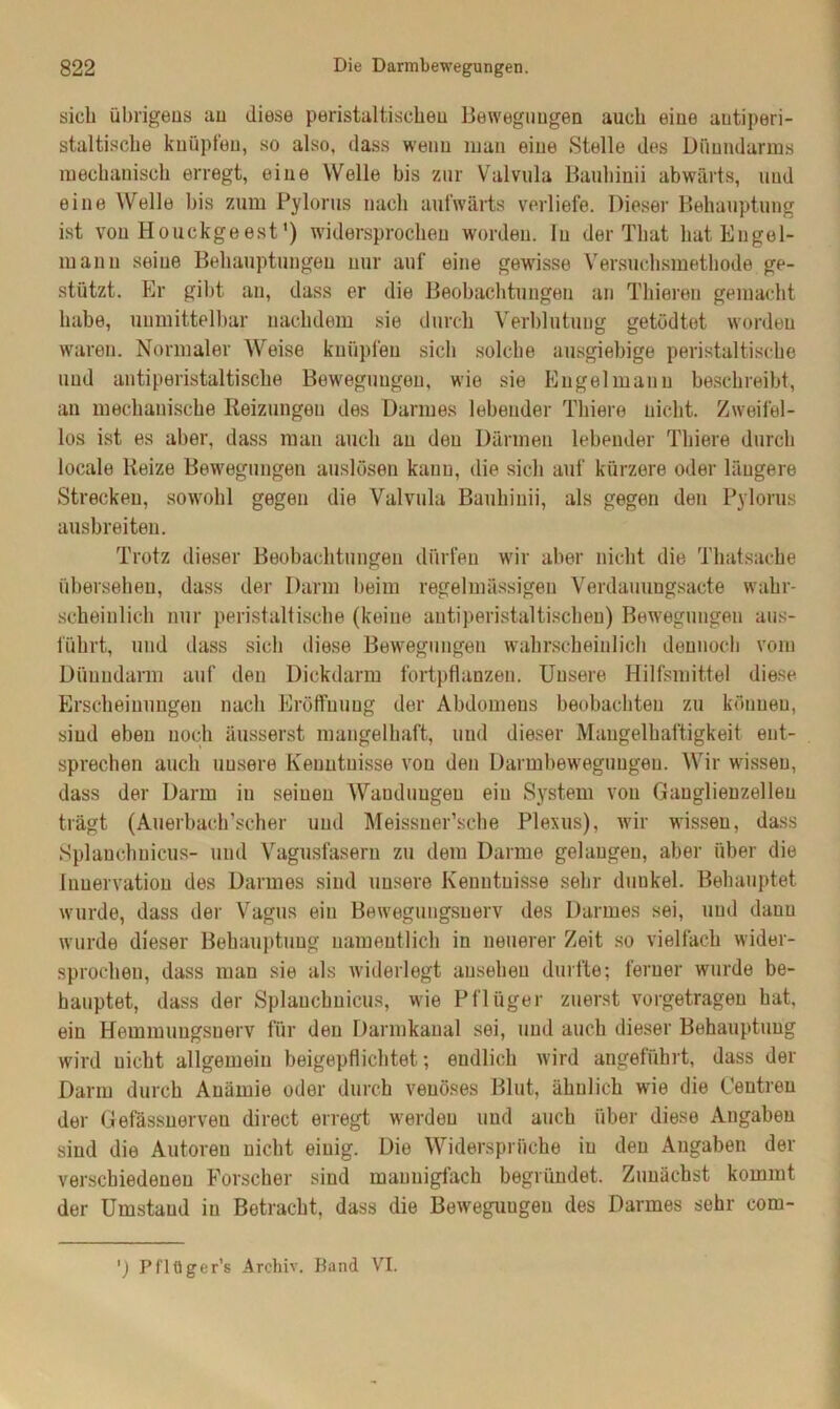 sich übrigens au diese peristaltischeu Bewegungen auch eine antiperi- staltische knüpfen, so also, dass wenn man eine Stelle des Dünndarms mechanisch erregt, eine Welle bis zur Valvula Bauhinii abwärts, und eine Welle bis zum Pylorus nach aufwärts verliefe. Dieser Behauptung ist von Houckgeest1) widersprochen worden. In der That hat Engel- mann seine Behauptungen nur auf eine gewisse Versuchsmethode ge- stützt. Er gibt an, dass er die Beobachtungen an Thieren gemacht habe, unmittelbar nachdem sie durch Verblutung getödtet worden waren. Normaler Weise knüpfen sich solche ausgiebige peristaltische und antiperistaltische Bewegungen, wie sie Engel mann beschreibt, an mechanische Reizungen des Darmes lebender Thiere nicht. Zweifel- los ist es aber, dass man auch au den Därmen lebender Thiere durch locale Reize Bewegungen auslösen kann, die sich auf kürzere oder längere Strecken, sowohl gegen die Valvula Bauhinii, als gegen den Pylorus ausbreiten. Trotz dieser Beobachtungen dürfen wir aber nicht die Thatsache übersehen, dass der Darm beim regelmässigen Verdauungsacte wahr- scheinlich nur peristaltische (keine antiperistaltischen) Bewegungen aus- führt, und dass sich diese Bewegungen wahrscheinlich dennoch vom Dünndarm auf den Dickdarm fortpflanzen. Unsere Hilfsmittel diese Erscheinungen nach Eröffnung der Abdomens beobachten zu können, sind eben noch äusserst mangelhaft, und dieser Mangelhaftigkeit ent- sprechen auch unsere Kenntnisse von den Darmbewegungen. Wir wissen, dass der Darm in seinen Wandungen ein System von Ganglienzellen trägt (Auerbach’scher und Meissuer’sche Plexus), wir wissen, dass Splanchnicus- und Vagusfasern zu dem Darme gelangen, aber über die Innervation des Darmes sind unsere Kenntnisse sehr dunkel. Behauptet wurde, dass der Vagus ein Bewegungsnerv des Darmes sei, und daun wurde dieser Behauptung namentlich in neuerer Zeit so vielfach wider- sprochen, dass man sie als widerlegt anseheu durfte; ferner wurde be- hauptet, dass der Splanchnicus, wie Pflüger zuerst vorgetrageu hat, ein Hemiuuugsuerv für den Darmkanal sei, und auch dieser Behauptung wird nicht allgemein beigepflichtet; endlich wird angeführt, dass der Darm durch Anämie oder durch venöses Blut, ähnlich wie die Centreu der Gefässnerveu direct erregt werden und auch über diese Angaben sind die Autoren nicht einig. Die Widersprüche in den Angaben der verschiedenen Forscher sind mannigfach begründet. Zunächst kommt der Umstand in Betracht, dass die Bewegungen des Darmes sehr corn-