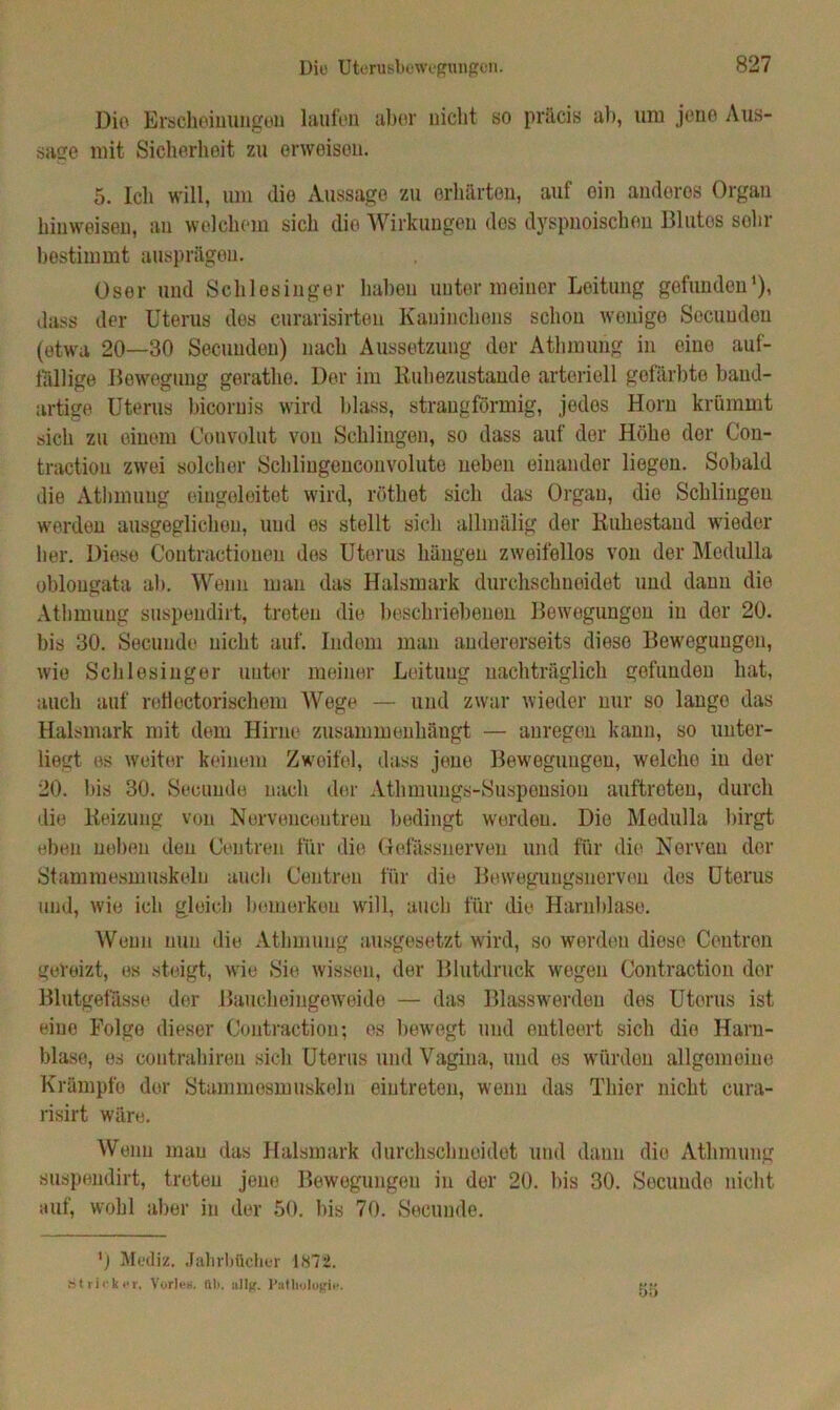 Dio Erscheinungen laufen aber nicht so präcis ab, um jene Aus- saue mit Sicherheit zu erweisen. 5. Ich will, um dio Aussage zu erhärten, auf ein anderes Organ hinweisen, au welchem sich die Wirkungen dos dyspnoischen Blutes sohr bestimmt ausprägeu. User und Schlesinger haben unter meiner Leitung gefunden1), dass der Uterus des curarisirten Kaninchens schon wenige Secuudon (etwa 20—30 Secuudon) nach Aussetzung der Athmung in eine auf- fällige Bewegung geratho. Der im Ruhezustände arteriell gefärbte band- artige Uterus bicornis wird Idass, strangförmig, jedes Horn krümmt sich zu einem Convolut von Schlingen, so dass auf der Höhe der Con- traction zwei solcher Schlingeuconvolute neben einander liegen. Sobald die Athmung eingeleitet wird, röthet sich das Organ, die Schlingen werden ausgeglichen, und es stellt sich allmälig der Ruhestand wieder her. Diese Coutractiouen des Uterus hängen zweifellos von der Medulla oblougata al). Wenn man das Halsmark durchschneidet und dann dio Athmung suspendirt, treten die beschriebenen Bewegungen in der 20. bis 30. Secunde nicht auf. Indem man andererseits diese Bewegungen, wie Schlesinger unter meiner Leitung nachträglich gefunden hat, auch auf roll notorischem Wege — und zwar wieder nur so lange das Halsmark mit dem Hirne zusammenhäugt — anregen kann, so unter- liegt es weiter keinem Zweifel, dass jene Bewegungen, welche in der 20. bis 30. Secunde nach der Athmungs-Suspension auftreten, durch die Reizung von Nervenceutren bedingt werden. Die Medulla birgt eben neben den Ceutren für die Gefässnerven und für die Nerven der Stammesmuskeln auch Centreu für die Bewegungsnerven des Uterus und, wie ich gleich bemerken will, auch für die Harnblase. Wenn nun die Athmung ausgesetzt wird, so werden diese Contren gereizt, es steigt, wie Sie wissen, der Blutdruck wegen Contraction der Blutgefässe der .Baucheingeweide — das Blasswerden des Uterus ist eine Folge dieser Contraction; es bewegt und entleert sich die Harn- blase, es contrahireu sich Uterus und Vagina, und es würden allgemeine Krämpfe der Stammesmuskeln eiutreten, wenn das Thier nicht cura- risirt wäre. Wenn man das Halsmark durchschneidet und dann die Athmung suspendirt, treten jene Bewegungen in der 20. bis 30. Secunde nicht auf, wohl aber in der 50. bis 70. Secunde. 'j Mediz. Jahrbücher 1872. Stricker, Vorleg. IU>, allg. Pathologie.