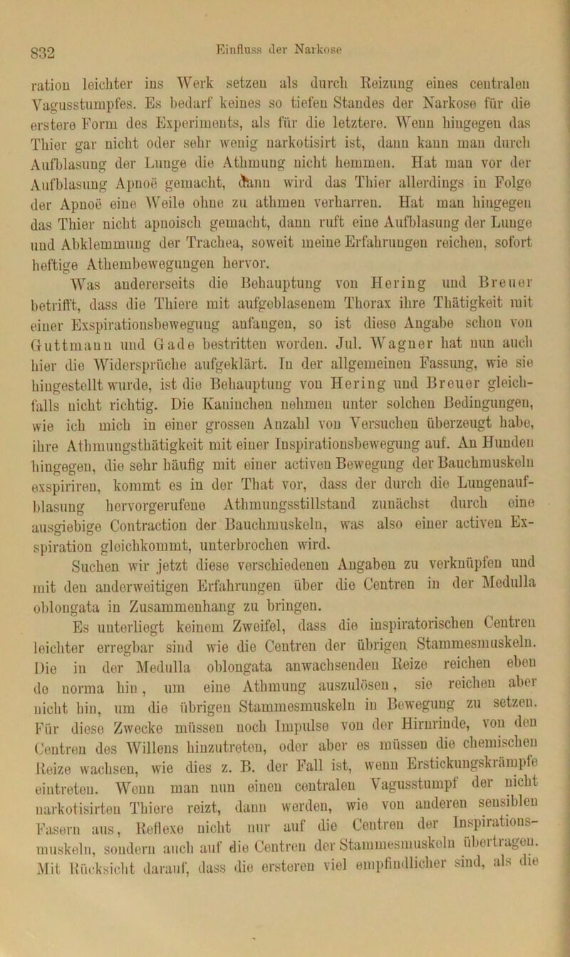 Einfluss der Narkose ration leichter ins Werk setzen als durch Reizung eines centralen Vagusstumpfes. Es bedarf keines so tiefen Standes der Narkose für die erstere Form des Experiments, als für die letztere. Wenn hingegen das Thier gar nicht oder sehr wenig narkotisirt ist, daun kann man durch Aufblasung der Lunge die Athmung nicht hemmen. Hat mau vor der Aufblasung Apnoe gemacht, dfcmn wird das Thier allerdings in Folge der Apnoe eine Weile ohne zu athrueu verharren. Hat man hingegen das Thier nicht apnoiscli gemacht, dann ruft eine Aufblasung der Lunge und Abkiemmuug der Trachea, soweit meine Erfahrungen reichen, sofort heftige Athemhewegungen hervor. Was andererseits die Behauptung von Hering und Breuer betrifft, dass die Thiere mit aufgeblasenem Thorax ihre Thätigkeit mit einer Exspirationsbeweguug aufaugen, so ist diese Augabe schon von Guttmaun und Gade bestritten worden. Jul. Wagner hat nun auch hier die Widersprüche aufgeklärt. lu der allgemeinen Fassung, wie sie hingestellt wurde, ist die Behauptung von Hering und Breuer gleich- falls nicht richtig. Die Kaninchen nehmen unter solchen Bedingungen, wie ich mich in einer grossen Anzahl von Versuchen überzeugt habe, ihre Athmungsthätigkeit mit einer Inspirationsbewegung auf. Au Hunden hingegen, die sehr häufig mit einer activen Bewegung der Bauchmuskeln exspirireu, kommt es in der That vor, dass der durch die Lungenauf- blasung hervorgerufene Athmungsstillstand zunächst durch eine ausgiebige Contraction der Bauchmuskeln, was also einer activen Ex- spiration gloichkommt, unterbrochen wird. Suchen wir jetzt diese verschiedenen Angaben zu verknüpfen und mit den anderweitigen Erfahrungen über die Centren in der Medulla oblongata in Zusammenhang zu bringen. Es unterliegt keinem Zweifel, dass die inspiratorischen Centren leichter erregbar sind wie die Centren der übrigen Stammesmuskeln. Die in der Medulla oblongata anwachsenden Reize reichen eben de norma hin, um eine Athmung auszulösen, sie reichen aber nicht hin, um die übrigen Stammesmuskeln in Bewegung zu setzeu. Für diese Zwecke müssen noch Impulse von der Hirnrinde, \on den Centren des Willens hinzutreten, oder aber es müssen die chemischen Reize wachsen, wie dies z. B. der Fall ist, wenn Erstickungskrämpfe eintreteu. Wenn man nun einen centralen Vagusstumpf der nicht uarkotisirten Thiere reizt, dann werden, wie von anderen sensiblen Fasern aus, Reflexe nicht nur auf die Centren der Inspirations- muskeln, sondern auch auf die Centren der Stammesmuskeln übertragen. Mit Rücksicht darauf, dass die ersteren viel empfindlicher sind, als die