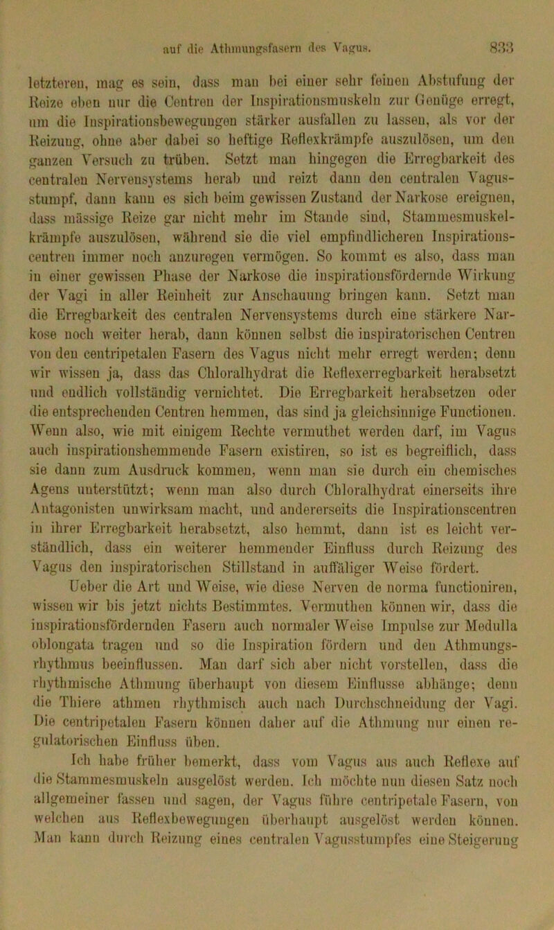 letztereu, mag es sein, dass man bei einer sehr feinen Abstufung der Reize eben nur die Centreu der Inspirationsmuskeln zur Genüge erregt, um die Inspirationsbeweguugen stärker ausfallon zu lassen, als vor der Reizung, ohne aber dabei so heftige Reflexkrämpfe auszulösen, um den ganzen Versuch zu trüben. Setzt mau hingegen die Erregbarkeit des centralen Nervensystems herab und reizt dann den centralen Vagus- stumpf, dann kann es sich beim gewissen Zustand der Narkose ereignen, dass massige Reize gar nicht mehr im Stande sind, Stammesmuskel- krämpfe auszulösen, während sie die viel empfindlicheren Inspirations- centren immer uoch anzuregen vermögen. So kommt es also, dass man in einer gewissen Phase der Narkose die inspirationsfördernde Wirkung der Vagi in aller Reinheit zur Anschauung bringen kann. Setzt man die Erregbarkeit des centralen Nervensystems durch eine stärkere Nar- kose uoch weiter herab, daun können selbst die inspiratorischen Centreu von den centripetaleu Fasern des Vagus nicht mehr erregt werden; denn wir wissen ja, dass das Chloralhydrat die Reflexerregbarkeit herabsetzt und endlich vollständig vernichtet. Die Erregbarkeit herabsetzen oder die entsprechenden Centren hemmen, das sind ja gleichsinnige Functionen. Wenn also, wie mit einigem Rechte vermuthet werden darf, im Vagus auch iuspirationshemmende Fasern existiren, so ist es begreiflich, dass sie dann zum Ausdruck kommen, wenn man sie durch ein chemisches Agens unterstützt; wenn man also durch Chloralhydrat einerseits ihre Antagonisten unwirksam macht, und andererseits die Inspirationscentren in ihrer Erregbarkeit herabsetzt, also hemmt, dann ist es leicht ver- ständlich, dass ein weiterer hemmender Einfluss durch Reizung des Vagus den inspiratorischen Stillstand in auffäliger Weise fördert. Ueber die Art und Weise, wie diese Nerven de norma functioniren, wissen wir bis jetzt nichts Bestimmtes. Vermuthen können wir, dass die inspirationsfördernden Fasern auch normaler Weise Impulse zur Medulla oblongata tragen und so die Inspiration fördern und den Athmungs- rhvthmus beeinflussen. Man darf sich aber nicht vorstellen, dass die rhythmische Athmung überhaupt von diesem Einflüsse abhänge; denn die Thiere athmeu rhythmisch auch nach Durchschneidung der Vagi. Die centripetaleu Fasern können daher auf die Athmung nur einen re- gulatorischen Einfluss üben. Ich halte früher bemerkt, dass vom Vagus aus auch Reflexe auf die Stammesmuskeln ausgelöst werden. Ich möchte nun diesen Satz noch allgemeiner fassen und sagen, der Vagus führe centripetale Fasern, von welchen aus Reflexbewegungen überhaupt ausgelöst werden können. Man kann durch Reizung eines centralen Vagusstumpfes eine Steigerung