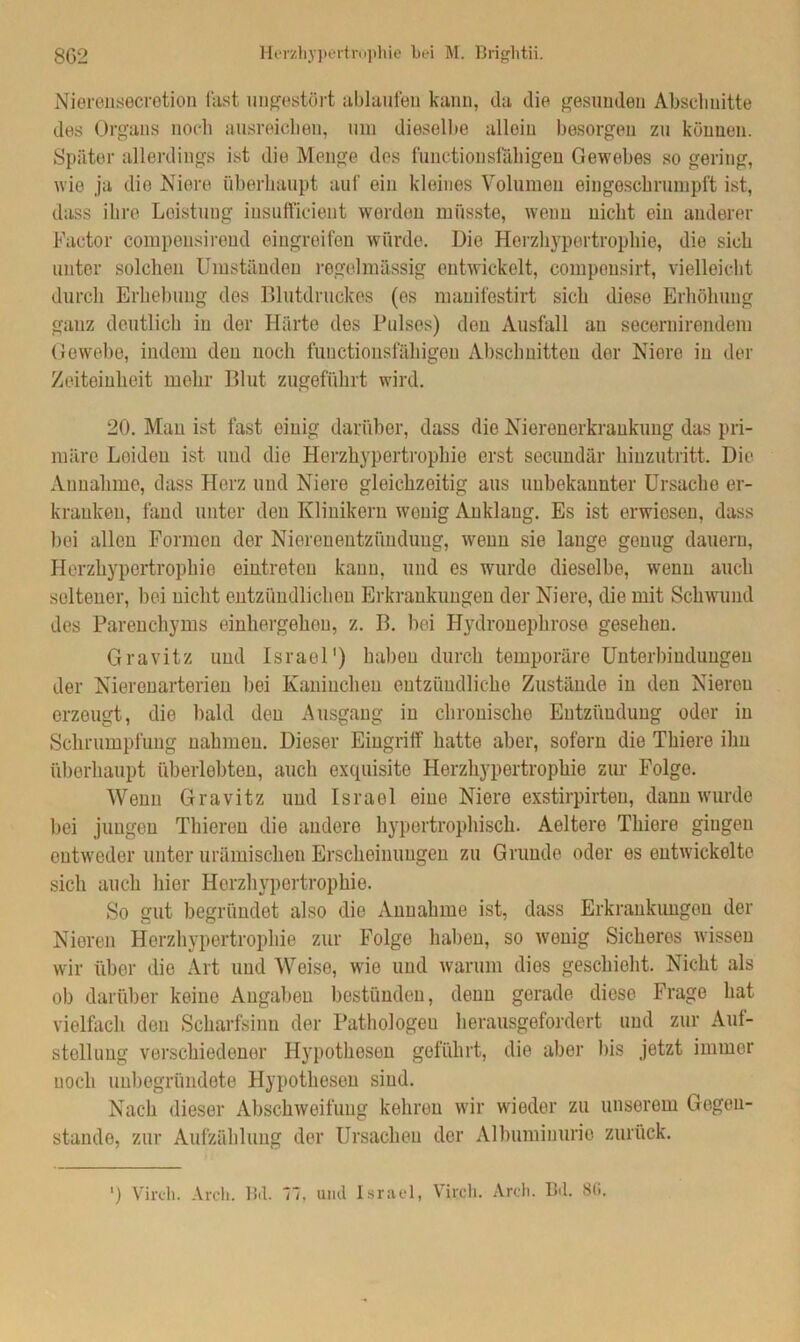 8G2 Herzliypertruphie bei M. Brightii. Nierensecretiou last ungestört ablaufen kann, da die gesunden Abschnitte des Organs noch ausreicheu, um dieselbe allein besorgen zu können. Später allerdings ist die Menge des functionsfähigen Gewebes so gering, wie ja die Niere überhaupt auf ein kleines Volumen eingeschrumpft ist, dass ihre Leistung insuificient worden müsste, wenn nicht ein anderer Factor compensireud eingroifen würde. Die Herzhypertrophie, die sich unter solchen Umständen regelmässig entwickelt, compensirt, vielleicht durch Erhebung des Blutdruckes (es mauifestirt sich diese Erhöhung ganz deutlich in der Härte des Pulses) den Ausfall au secernirendeiu Gewebe, indem den noch functionsfähigen Abschnitten der Niere in der Zeiteinheit mehr Blut zugeführt wird. 20. Man ist fast einig darüber, dass die Nierenerkrankung das pri- märe Leiden ist und die Herzhypertrophie erst secundär hinzutritt. Die Annahme, dass Herz und Niere gleichzeitig aus unbekannter Ursache er- kranken, fand unter den Klinikern wenig Anklaug. Es ist erwiesen, dass bei allen Formen der Nierenentzündung, wenn sie lauge genug dauern, Horzhypertrophie eintreten kann, und es wurde dieselbe, wenn auch seltener, hei nicht entzündlichen Erkrankungen der Niere, die mit Schwund des Parenchyms einhergehen, z. B. bei Hydronephrose gesehen. Gravitz und Israel1) haben durch temporäre Unterbindungen der Nierenarterien bei Kaninchen entzündliche Zustände in den Nieren erzeugt, die bald den Ausgang in chronische Entzündung oder in Schrumpfung nahmen. Dieser Eingriff hatte aber, sofern die Thiere ihn überhaupt überlebten, auch exquisite Herzhypertrophie zur Folge. Wenn Gravitz und Israel eine Niere exstirpirten, dann wurde bei jungen Thiereu die andere hypertrophisch. Aeltere Thiere gingen entweder unter urämischen Erscheinungen zu Grunde oder es entwickelte sich auch hier Herzhypertrophie. So gut begründet also die Annahme ist, dass Erkrankungen der Nieren Herzhypertrophie zur Folge haben, so wenig Sicheres wissen wir über die Art und Weise, wie und warum dies geschieht. Nicht als ob darüber keine Angaben bestünden, denn gerade diese Frage hat vielfach den Scharfsinn der Pathologen herausgefordert und zur Auf- stellung verschiedener Hypotheson geführt, die aber bis jetzt immer noch unbegründete Hypotheson sind. Nach dieser Abschweifung kehren wir wieder zu unserem Gegen- stände, zur Aufzählung der Ursachen der Albuminurie zurück. ') Virch. Areh. Bd. Ti, und Israel, Vircli. Arch. Bd. 8(i.