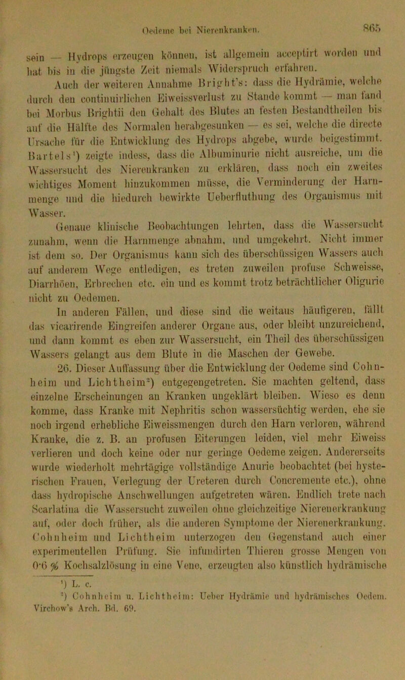 s^iD — Hvdrops erzeugen können, ist allgemein acceptirt worden und hat bis in die jüngste Zeit niemals Widerspruch erfahren. Auch der weiteren Annahme Bright’s: dass die Hydrämie, welche durch den continuirlichen Eiweissverlust zu Stande kommt man iand bei Morbus Brightii den Gehalt des Blutes an testen Bestandteilen bis auf die Hälfte des Normalen herabgesunken — es sei, welche die directe Ursache für die Entwicklung des Hydrops abgebe, wurde beigestimmt. Bartels') zeigte indess, dass die Albuminurie nicht ausreiche, um die Wassersucht des Nierenkranken zu erklären, dass noch ein zweites wichtiges Moment hinzukommen müsse, die Verminderung der Harn- menge und die hiedurch bewirkte Ueberfluthung des Organismus mit Wasser. Genaue klinische Beobachtungen lehrten, dass die Wassersucht zunahm, wenn die Harnmenge abnahm, und umgekehrt. Nicht immer ist dem so. Der Organismus kann sich des überschüssigen Wassers auch auf anderem Wege entledigen, es treten zuweilen profuse Schweisse, Diarrhöen, Erbrechen etc. ein und es kommt trotz beträchtlicher Oligurie nicht zu Oedomen. In anderen Fällen, und diose sind die weitaus häutigeren, fällt das vicarirende Eingreifen anderer Organe aus, oder bleibt unzureichend, und dann kommt es eben zur Wassersucht, ein Th eil dos überschüssigen Wassers gelangt aus dem Blute in die Maschen der Gewebe. 26. Dieser Auffassung über die Entwicklung der Oedeme sind Cohn- heim und Licht heim2) eutgegengetreten. Sie machten geltend, dass einzelne Erscheinungen an Kranken ungeklärt bleiben. Wieso es denn komme, dass Kranke mit Nephritis schon wassersüchtig worden, ehe sie noch irgend erhebliche Eiweissmengen durch den Harn vorloron, während Kranke, die z. B. an profusen Eiterungen leiden, viel mehr Eiweiss verlieren und doch keine oder nur geringe Oedeme zeigen. Andererseits wurde wiederholt mehrtägige vollständige Anurie beobachtet (bei hyste- rischen Frauen, Verlegung der Ureteren durch Concremeute etc.), ohne dass hydropische Anschwellungen aufgetreten wären. Endlich trete nach Scarlatiua die Wassersucht zuweilen ohne gleichzeitige Nierenerkraukuug auf, oder doch früher, als die anderen Symptome der Nierenerkrankuug. Cohnheim und Lichtheim unterzogen den Gegenstand auch einer experimentellen Prüfung. Sie infundirteu Thiereu grosse Mengen von 0*6 % Kochsalzlösung in eine Veno, erzeugten also künstlich hydrämische ’) L. c. ') Oohnheim u. Lichtheim: Ueber Hydrämie und hydraulisches Oedem. Virchow’s Arch. Bd. 69.