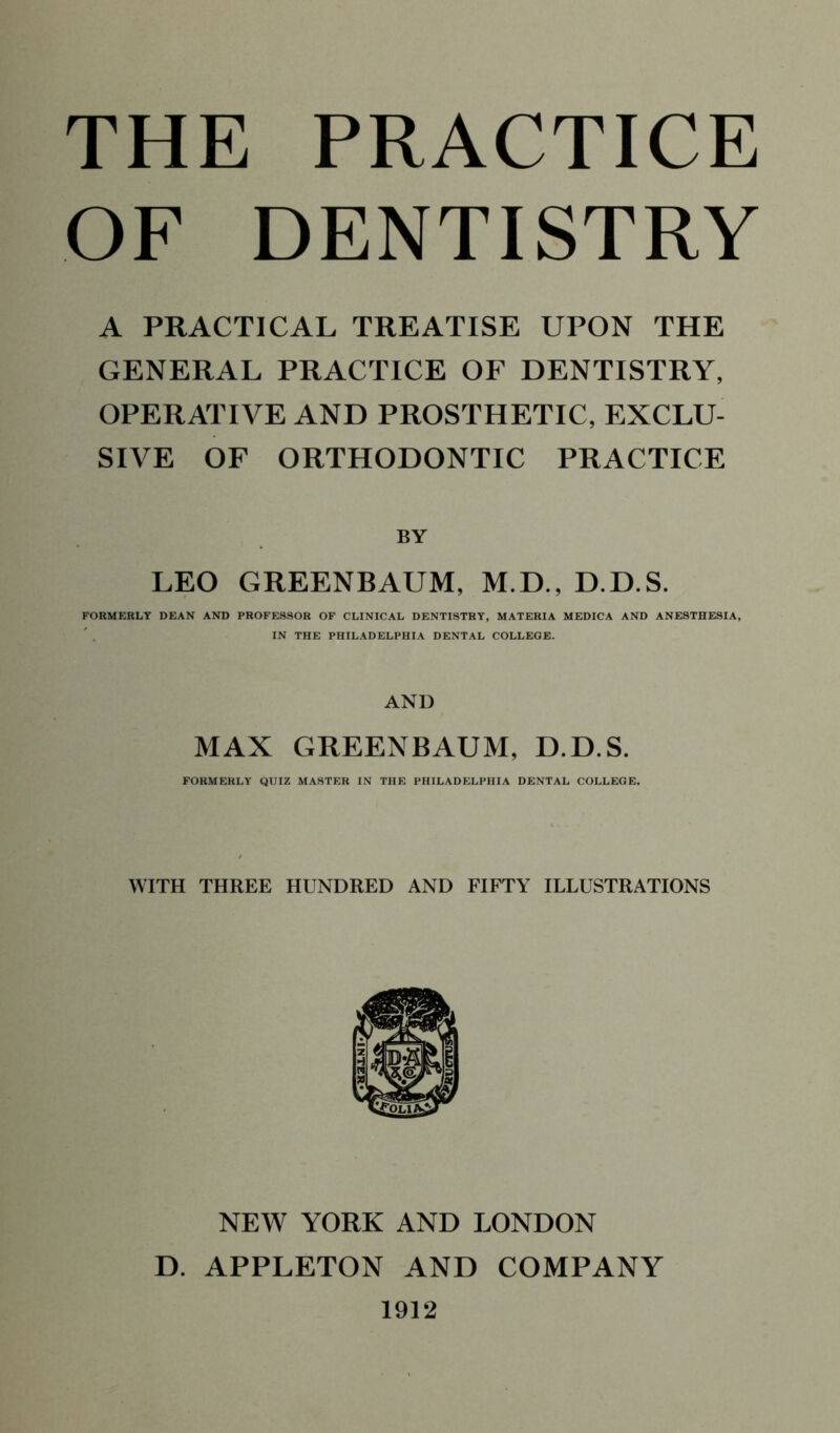 OF DENTISTRY A PRACTICAL TREATISE UPON THE GENERAL PRACTICE OF DENTISTRY, OPERATIVE AND PROSTHETIC, EXCLU- SIVE OF ORTHODONTIC PRACTICE LEO GREENBAUM, M.D., D.D.S. FORMERLY DEAN AND PROFESSOR OF CLINICAL DENTISTRY, MATERIA MEDICA AND ANESTHESIA, IN THE PHILADELPHIA DENTAL COLLEGE. AND MAX GREENBAUM, D.D.S. FORMERLY QUIZ MASTER IN THE PHILADELPHIA DENTAL COLLEGE. WITH THREE HUNDRED AND FIFTY ILLUSTRATIONS NEW YORK AND LONDON D. APPLETON AND COMPANY 1912