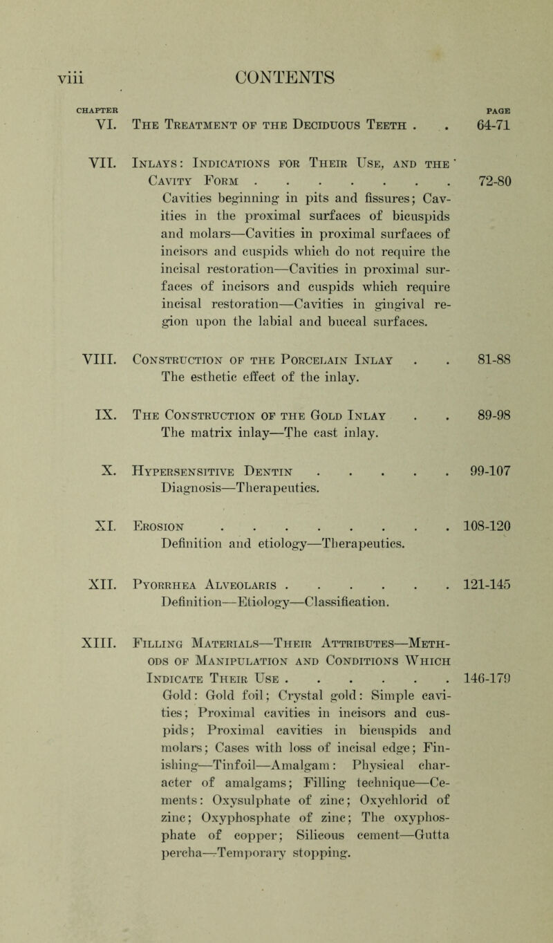 CHAPTER YI. The Treatment of the Deciduous Teeth . VII. Inlays : Indications for Their Use, and the ' Cavity Form Cavities beginning in pits and fissures; Cav- ities in the proximal surfaces of bicuspids and molars—Cavities in proximal surfaces of incisors and cuspids which do not require the incisal restoration—Cavities in proximal sur- faces of incisors and cuspids which require incisal restoration—Cavities in gingival re- gion upon the labial and buccal surfaces. VIII. Construction of the Porcelain Inlay The esthetic effect of the inlay. IX. The Construction of the Gold Inlay The matrix inlay—The cast inlay. X. Hypersensitive Dentin Diagnosis—Therapeutics. XI. Erosion Definition and etiology—Therapeutics. XII. Pyorrhea Alveolaris Definition—Etiology—C1 assification. XIII. Filling Materials—Their Attributes—Meth- ods of Manipulation and Conditions Which Indicate Their Use Gold: Gold foil; Crystal gold: Simple cavi- ties; Proximal cavities in incisors and cus- pids; Proximal cavities in bicuspids and molars; Cases with loss of incisal edge; Fin- ishing—Tinfoil—Amalgam : Physical char- acter of amalgams; Filling technique—Ce- ments: Oxysulphate of zinc; Oxychlorid of zinc; Oxyphosphate of zinc; The oxyphos- phate of copper; Silicous cement—Gutta percha—rTemporary stopping. PAGE 64-71 72-80 81-88 89-98 99-107 108-120 121-145 146-179