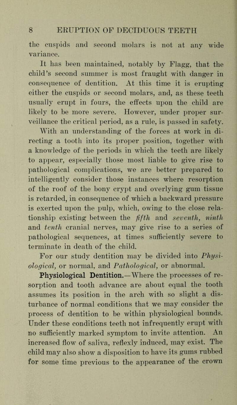 the cuspids and second molars is not at any wide variance. It has been maintained, notably by Flagg, that the child’s second summer is most fraught with danger in consequence of dentition. At this time it is erupting either the cuspids or second molars, and, as these teeth usually erupt in fours, the effects upon the child are likely to be more severe. However, under proper sur- veillance the critical period, as a rule, is passed in safety. With an understanding of the forces at work in di- recting a tooth into its proper position, together with a knowledge of the periods in which the teeth are likely to appear, especially those most liable to give rise to pathological complications, we are better prepared to intelligently consider those instances where resorption of the roof of the bony crypt and overlying gum tissue is retarded, in consequence of which a backward pressure is exerted upon the pulp, which, owing to the close rela- tionship existing between the fifth and seventh, ninth and tenth cranial nerves, may give rise to a series of pathological sequences, at times sufficiently severe to terminate in death of the child. For our study dentition may be divided into Physi- ological, or normal, and Pathological, or abnormal. Physiological Dentition.—Where the processes of re- sorption and tooth advance are about equal the tooth assumes its position in the arch with so slight a dis- turbance of normal conditions that we may consider the process of dentition to be within physiological bounds. Under these conditions teeth not infrequently erupt with no sufficiently marked symptom to invite attention. An increased flow of saliva, reflexly induced, may exist. The child may also show a disposition to have its gums rubbed for some time previous to the appearance of the crown